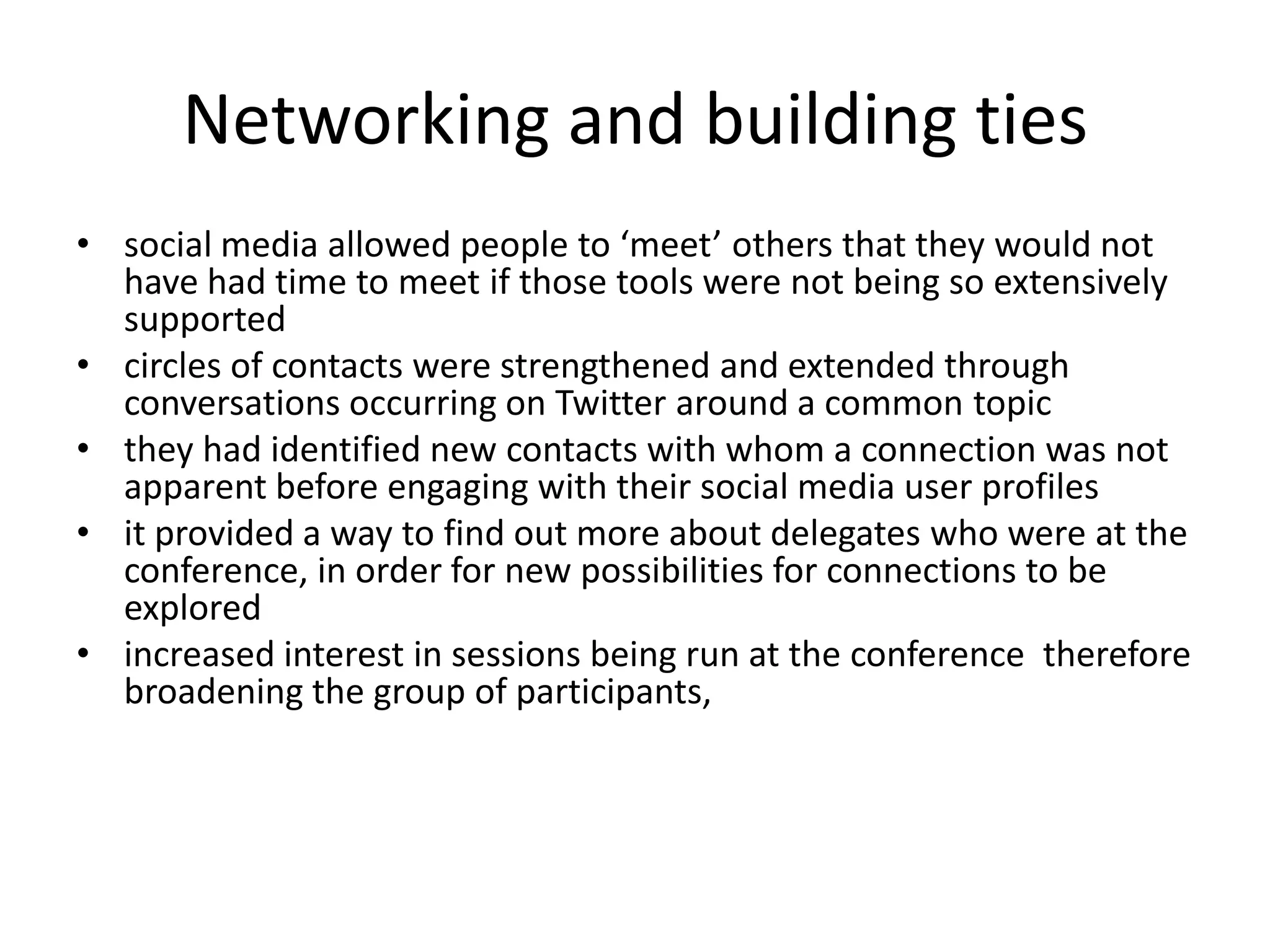 Networking and building ties
• social media allowed people to ‘meet’ others that they would not
  have had time to meet if those tools were not being so extensively
  supported
• circles of contacts were strengthened and extended through
  conversations occurring on Twitter around a common topic
• they had identified new contacts with whom a connection was not
  apparent before engaging with their social media user profiles
• it provided a way to find out more about delegates who were at the
  conference, in order for new possibilities for connections to be
  explored
• increased interest in sessions being run at the conference therefore
  broadening the group of participants,
 
