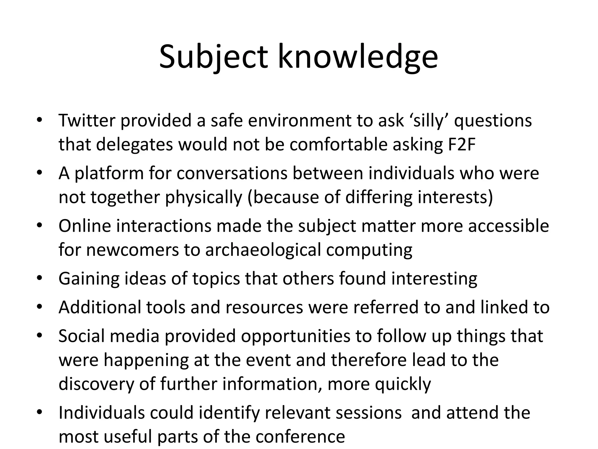 Subject knowledge
• Twitter provided a safe environment to ask ‘silly’ questions
  that delegates would not be comfortable asking F2F
• A platform for conversations between individuals who were
  not together physically (because of differing interests)
• Online interactions made the subject matter more accessible
  for newcomers to archaeological computing
• Gaining ideas of topics that others found interesting
• Additional tools and resources were referred to and linked to
• Social media provided opportunities to follow up things that
  were happening at the event and therefore lead to the
  discovery of further information, more quickly
• Individuals could identify relevant sessions and attend the
  most useful parts of the conference
 