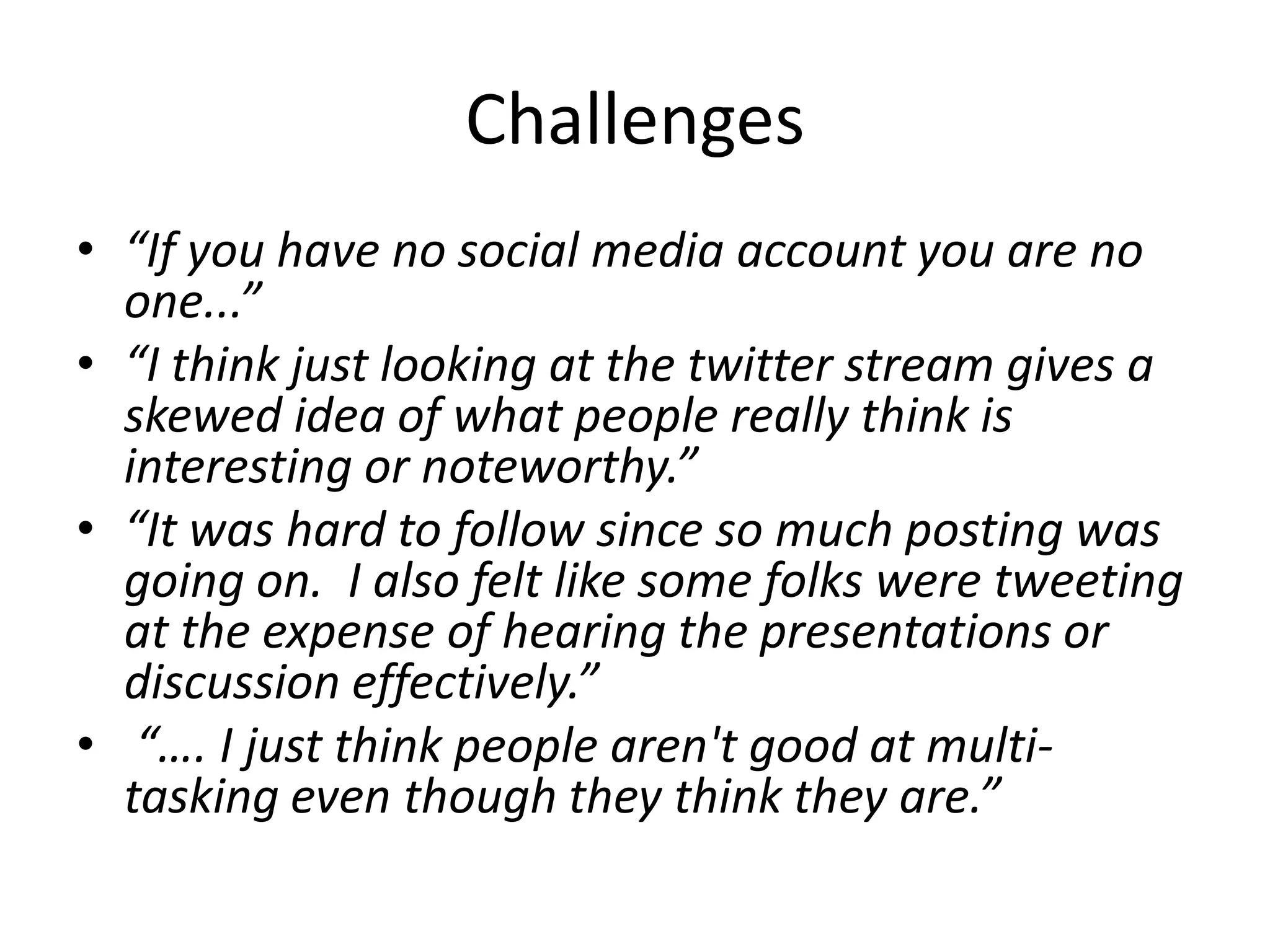 Challenges
• “If you have no social media account you are no
  one...”
• “I think just looking at the twitter stream gives a
  skewed idea of what people really think is
  interesting or noteworthy.”
• “It was hard to follow since so much posting was
  going on. I also felt like some folks were tweeting
  at the expense of hearing the presentations or
  discussion effectively.”
• “…. I just think people aren't good at multi-
  tasking even though they think they are.”
 