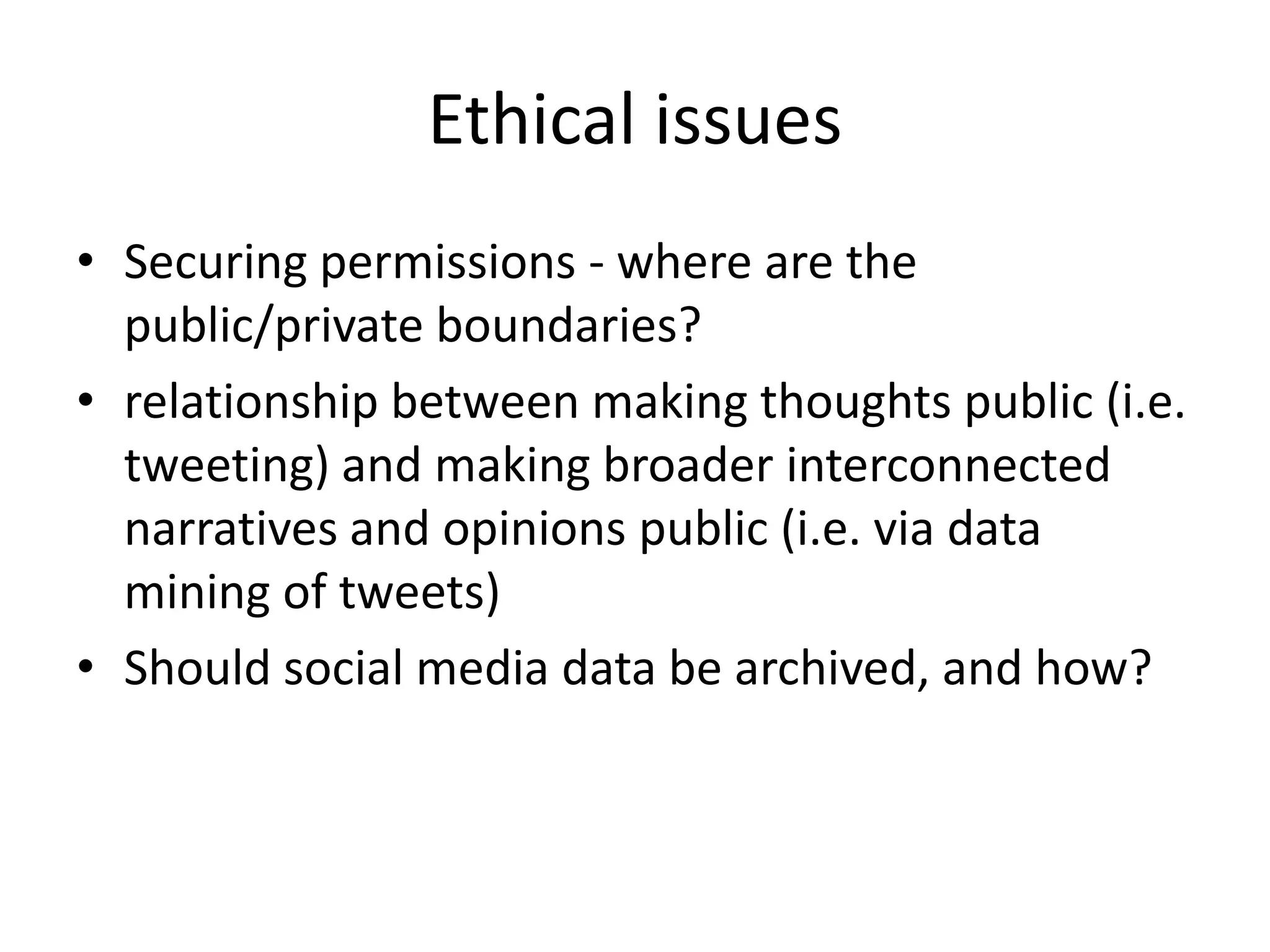 Ethical issues
• Securing permissions - where are the
  public/private boundaries?
• relationship between making thoughts public (i.e.
  tweeting) and making broader interconnected
  narratives and opinions public (i.e. via data
  mining of tweets)
• Should social media data be archived, and how?
 