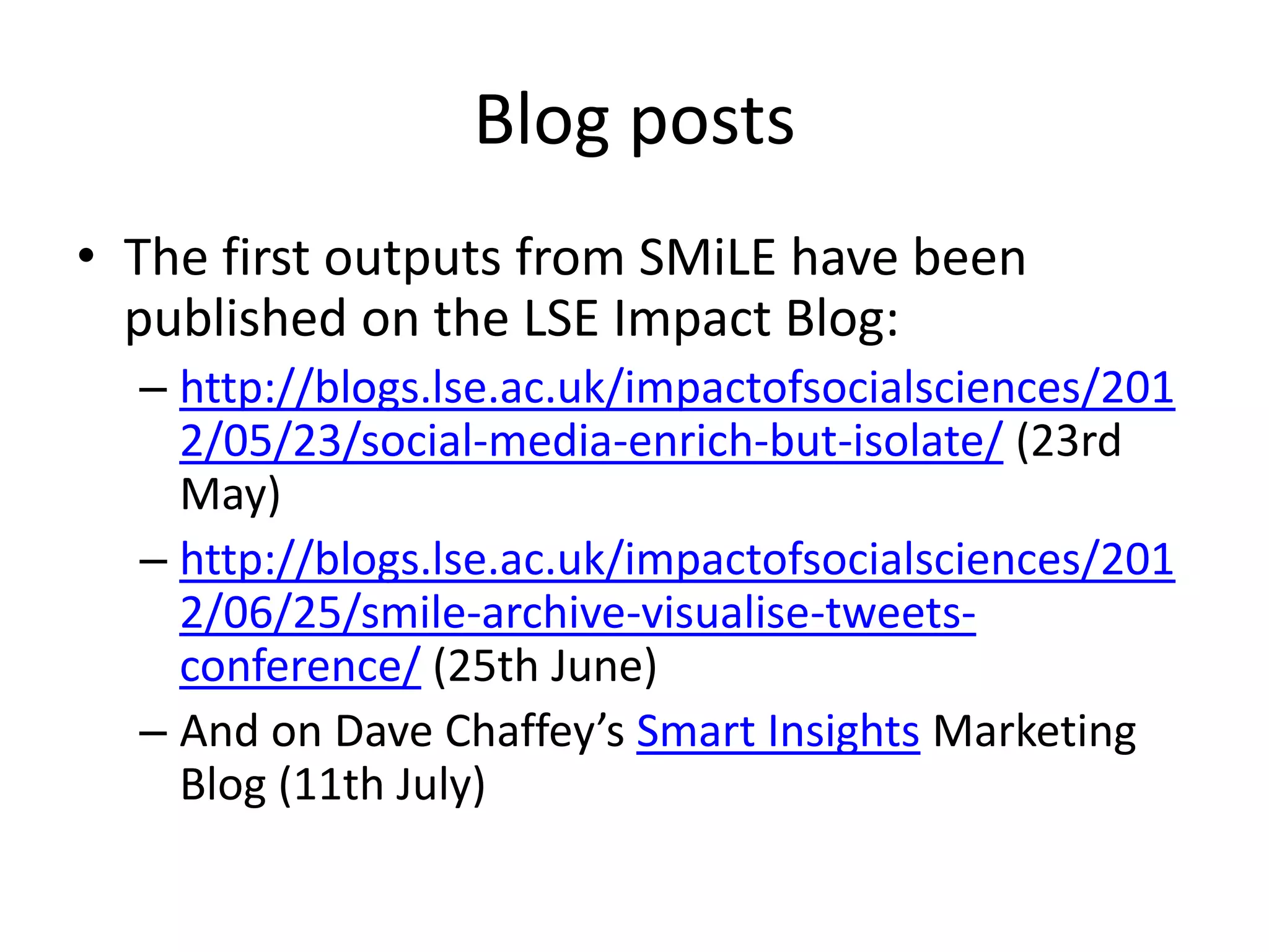 Blog posts
• The first outputs from SMiLE have been
  published on the LSE Impact Blog:
  – http://blogs.lse.ac.uk/impactofsocialsciences/201
    2/05/23/social-media-enrich-but-isolate/ (23rd
    May)
  – http://blogs.lse.ac.uk/impactofsocialsciences/201
    2/06/25/smile-archive-visualise-tweets-
    conference/ (25th June)
  – And on Dave Chaffey’s Smart Insights Marketing
    Blog (11th July)
 