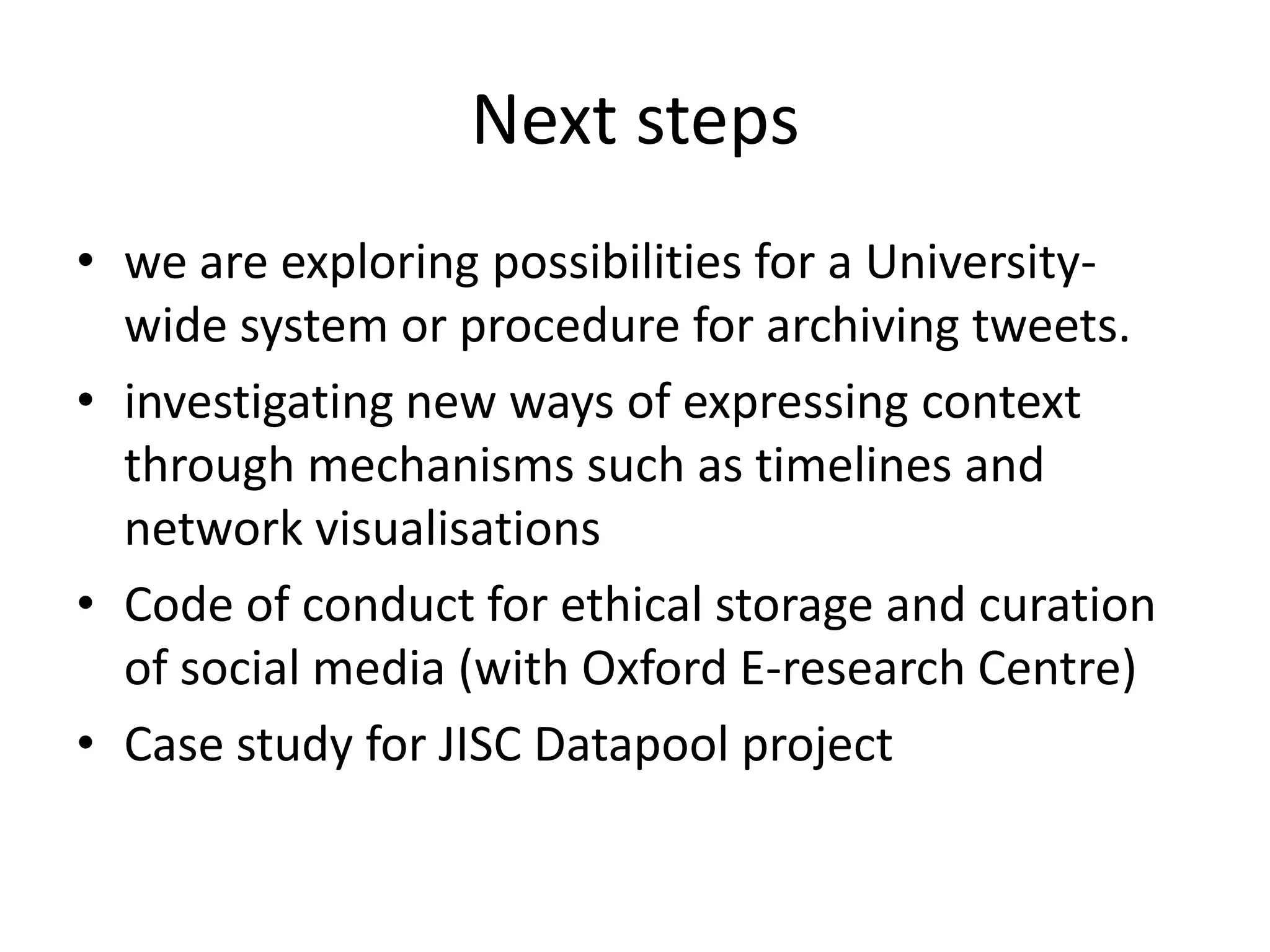 Next steps
• we are exploring possibilities for a University-
  wide system or procedure for archiving tweets.
• investigating new ways of expressing context
  through mechanisms such as timelines and
  network visualisations
• Code of conduct for ethical storage and curation
  of social media (with Oxford E-research Centre)
• Case study for JISC Datapool project
 