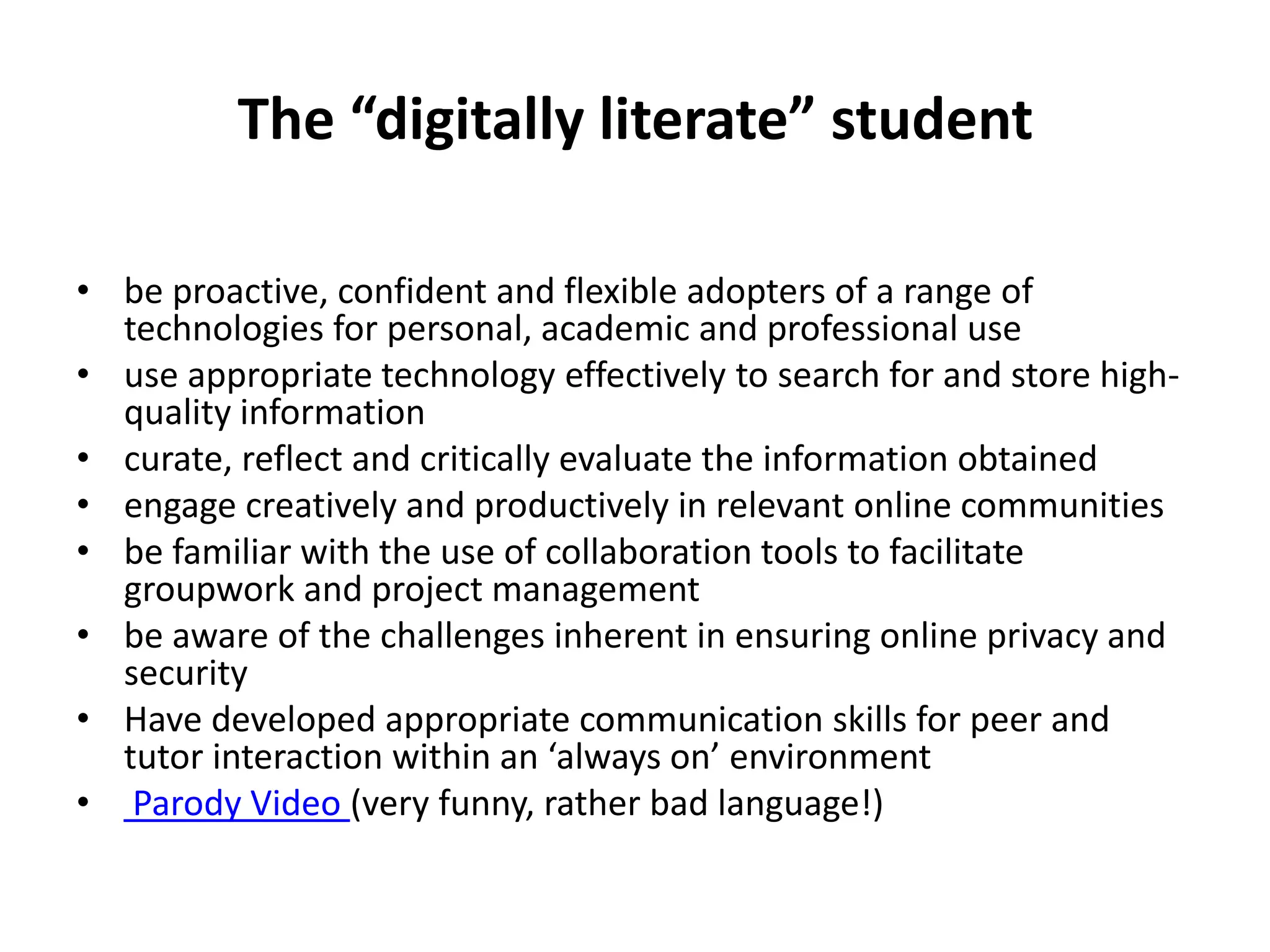 The “digitally literate” student

• be proactive, confident and flexible adopters of a range of
  technologies for personal, academic and professional use
• use appropriate technology effectively to search for and store high-
  quality information
• curate, reflect and critically evaluate the information obtained
• engage creatively and productively in relevant online communities
• be familiar with the use of collaboration tools to facilitate
  groupwork and project management
• be aware of the challenges inherent in ensuring online privacy and
  security
• Have developed appropriate communication skills for peer and
  tutor interaction within an ‘always on’ environment
• Parody Video (very funny, rather bad language!)
 