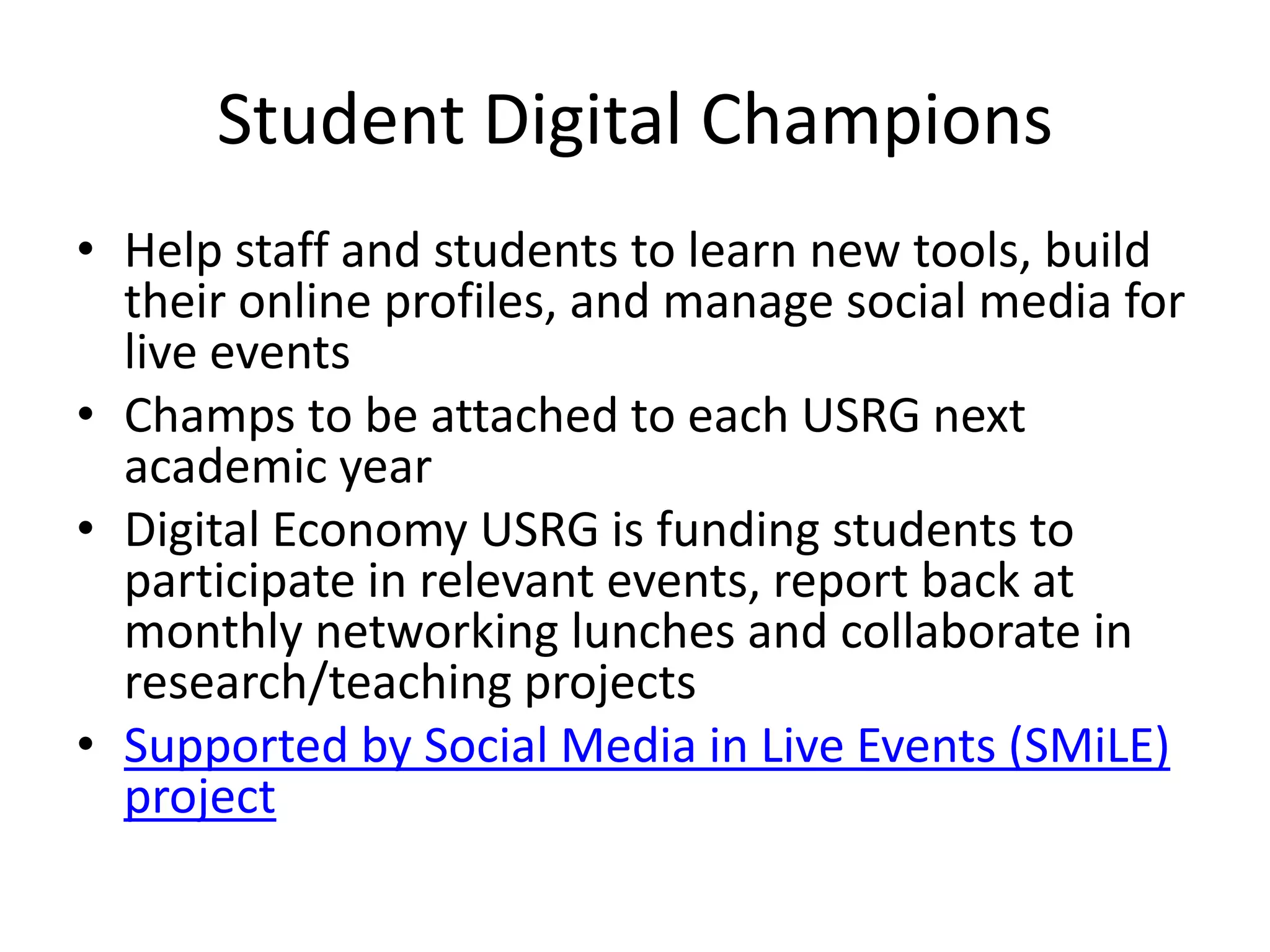 Student Digital Champions
• Help staff and students to learn new tools, build
  their online profiles, and manage social media for
  live events
• Champs to be attached to each USRG next
  academic year
• Digital Economy USRG is funding students to
  participate in relevant events, report back at
  monthly networking lunches and collaborate in
  research/teaching projects
• Supported by Social Media in Live Events (SMiLE)
  project
 