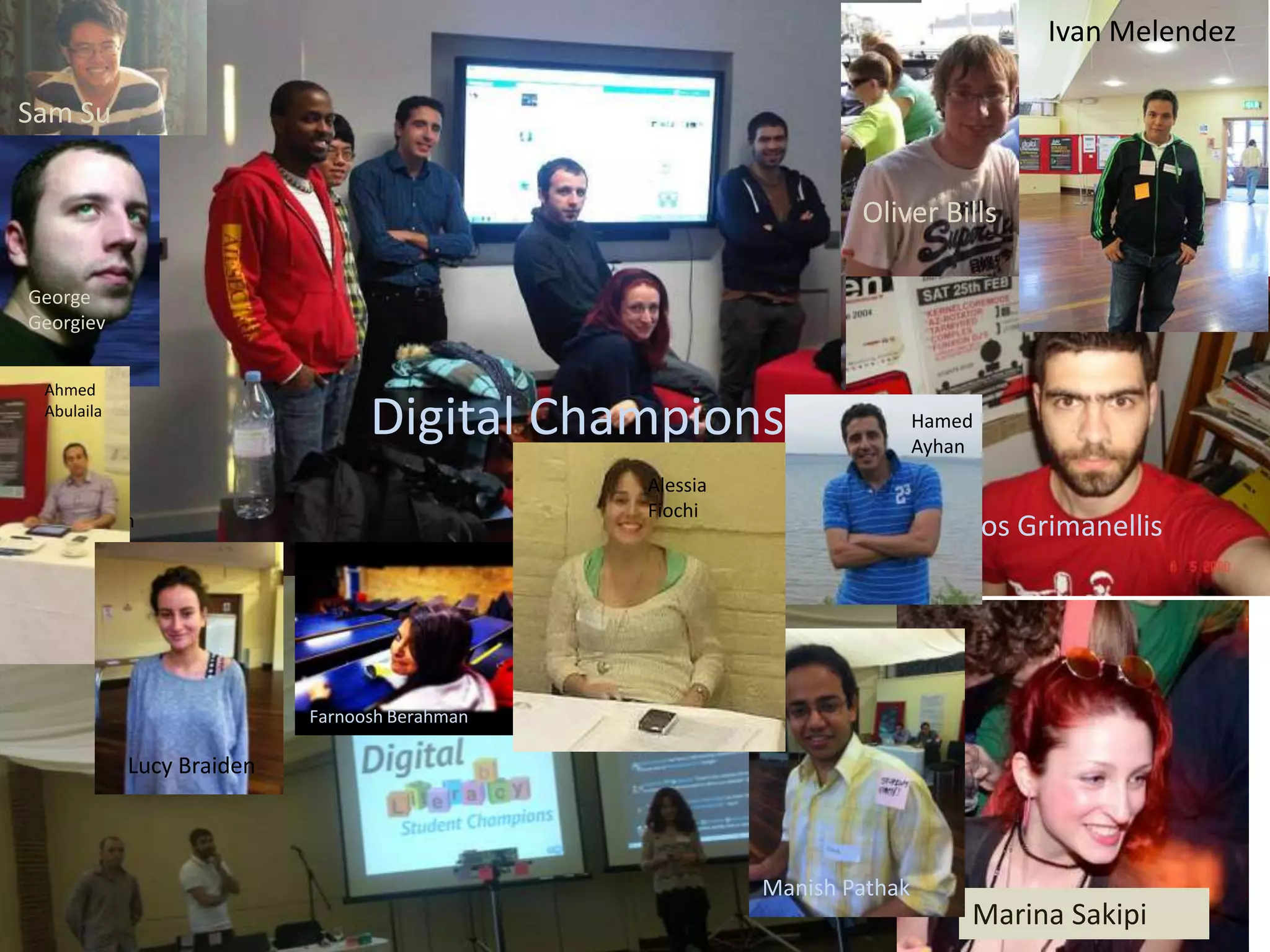 Ivan Melendez

Sam Su


                                                                  Oliver Bills

 George
 Georgiev


  Ahmed
  Abulaila
                                  Digital Champions                       Hamed
                                                                          Ayhan
                                                Alessia
Hamed Ayhan                                     Fiochi
                                                                           Panos Grimanellis




                            Farnoosh Berahman

             Lucy Braiden



                                                          Manish Pathak
                                                                              Marina Sakipi
 