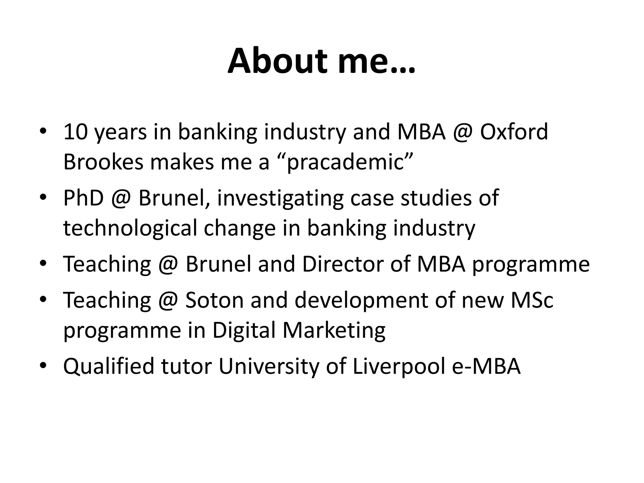About me…
• 10 years in banking industry and MBA @ Oxford
  Brookes makes me a “pracademic”
• PhD @ Brunel, investigating case studies of
  technological change in banking industry
• Teaching @ Brunel and Director of MBA programme
• Teaching @ Soton and development of new MSc
  programme in Digital Marketing
• Qualified tutor University of Liverpool e-MBA
 