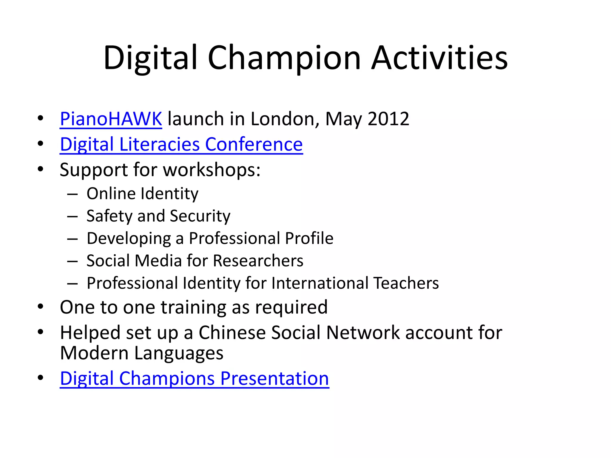 Digital Champion Activities
• PianoHAWK launch in London, May 2012
• Digital Literacies Conference
• Support for workshops:
   –   Online Identity
   –   Safety and Security
   –   Developing a Professional Profile
   –   Social Media for Researchers
   –   Professional Identity for International Teachers
• One to one training as required
• Helped set up a Chinese Social Network account for
  Modern Languages
• Digital Champions Presentation
 