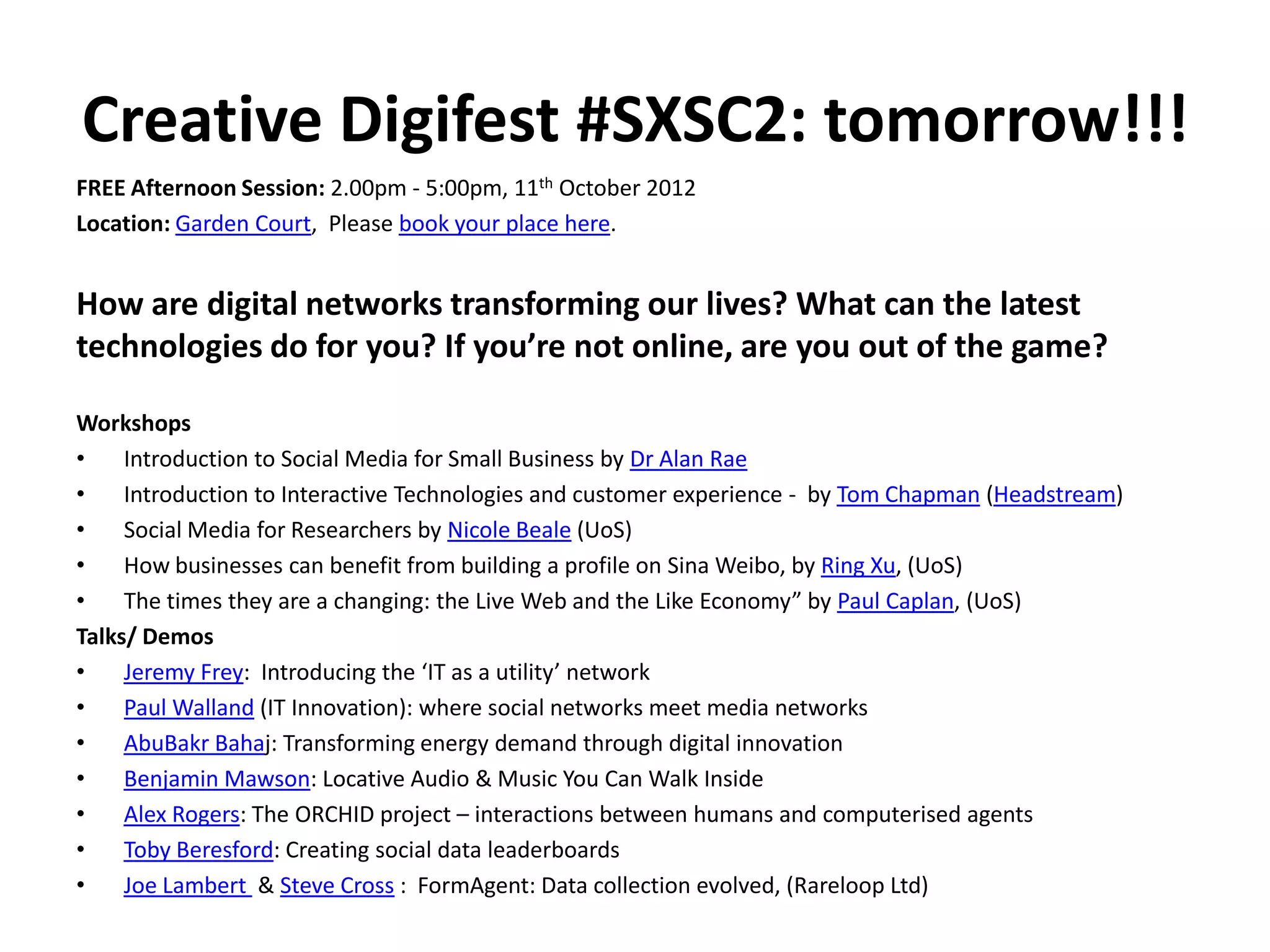 Creative Digifest #SXSC2: tomorrow!!!
FREE Afternoon Session: 2.00pm - 5:00pm, 11th October 2012
Location: Garden Court, Please book your place here.


How are digital networks transforming our lives? What can the latest
technologies do for you? If you’re not online, are you out of the game?

Workshops
•    Introduction to Social Media for Small Business by Dr Alan Rae
•    Introduction to Interactive Technologies and customer experience - by Tom Chapman (Headstream)
•    Social Media for Researchers by Nicole Beale (UoS)
•    How businesses can benefit from building a profile on Sina Weibo, by Ring Xu, (UoS)
•    The times they are a changing: the Live Web and the Like Economy” by Paul Caplan, (UoS)
Talks/ Demos
•    Jeremy Frey: Introducing the ‘IT as a utility’ network
•    Paul Walland (IT Innovation): where social networks meet media networks
•    AbuBakr Bahaj: Transforming energy demand through digital innovation
•    Benjamin Mawson: Locative Audio & Music You Can Walk Inside
•    Alex Rogers: The ORCHID project – interactions between humans and computerised agents
•    Toby Beresford: Creating social data leaderboards
•    Joe Lambert & Steve Cross : FormAgent: Data collection evolved, (Rareloop Ltd)
 