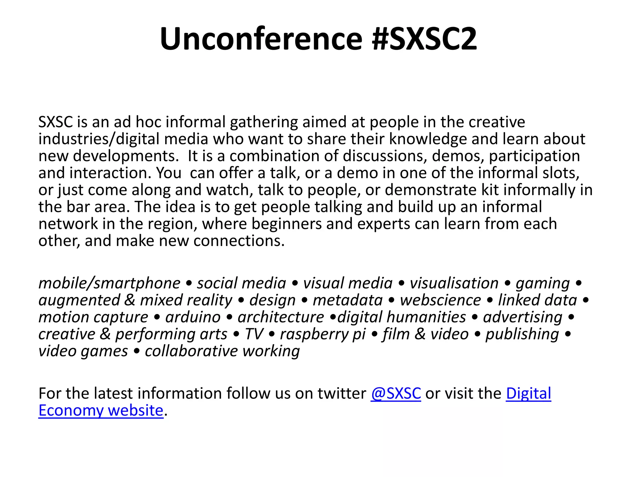 Unconference #SXSC2

SXSC is an ad hoc informal gathering aimed at people in the creative
industries/digital media who want to share their knowledge and learn about
new developments. It is a combination of discussions, demos, participation
and interaction. You can offer a talk, or a demo in one of the informal slots,
or just come along and watch, talk to people, or demonstrate kit informally in
the bar area. The idea is to get people talking and build up an informal
network in the region, where beginners and experts can learn from each
other, and make new connections.

mobile/smartphone • social media • visual media • visualisation • gaming •
augmented & mixed reality • design • metadata • webscience • linked data •
motion capture • arduino • architecture •digital humanities • advertising •
creative & performing arts • TV • raspberry pi • film & video • publishing •
video games • collaborative working

For the latest information follow us on twitter @SXSC or visit the Digital
Economy website.
 