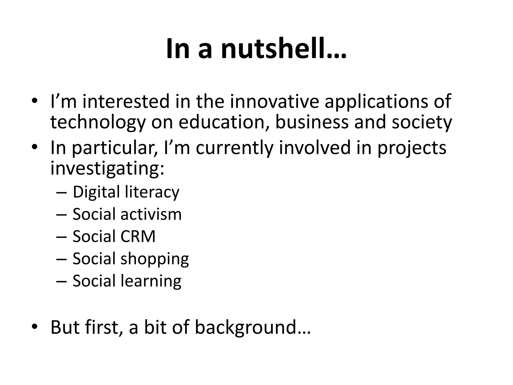 In a nutshell…
• I’m interested in the innovative applications of
  technology on education, business and society
• In particular, I’m currently involved in projects
  investigating:
   –   Digital literacy
   –   Social activism
   –   Social CRM
   –   Social shopping
   –   Social learning

• But first, a bit of background…
 