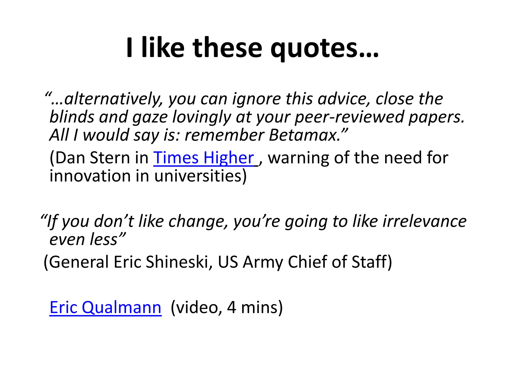 I like these quotes…
“…alternatively, you can ignore this advice, close the
 blinds and gaze lovingly at your peer-reviewed papers.
 All I would say is: remember Betamax.”
 (Dan Stern in Times Higher , warning of the need for
 innovation in universities)

“If you don’t like change, you’re going to like irrelevance
  even less”
 (General Eric Shineski, US Army Chief of Staff)

 Eric Qualmann (video, 4 mins)
 
