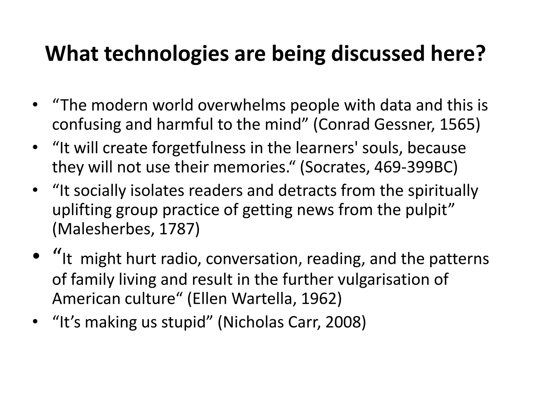 What technologies are being discussed here?

• “The modern world overwhelms people with data and this is
  confusing and harmful to the mind” (Conrad Gessner, 1565)
• “It will create forgetfulness in the learners' souls, because
  they will not use their memories.“ (Socrates, 469-399BC)
• “It socially isolates readers and detracts from the spiritually
  uplifting group practice of getting news from the pulpit”
  (Malesherbes, 1787)
• “It  might hurt radio, conversation, reading, and the patterns
  of family living and result in the further vulgarisation of
  American culture“ (Ellen Wartella, 1962)
• “It’s making us stupid” (Nicholas Carr, 2008)
 