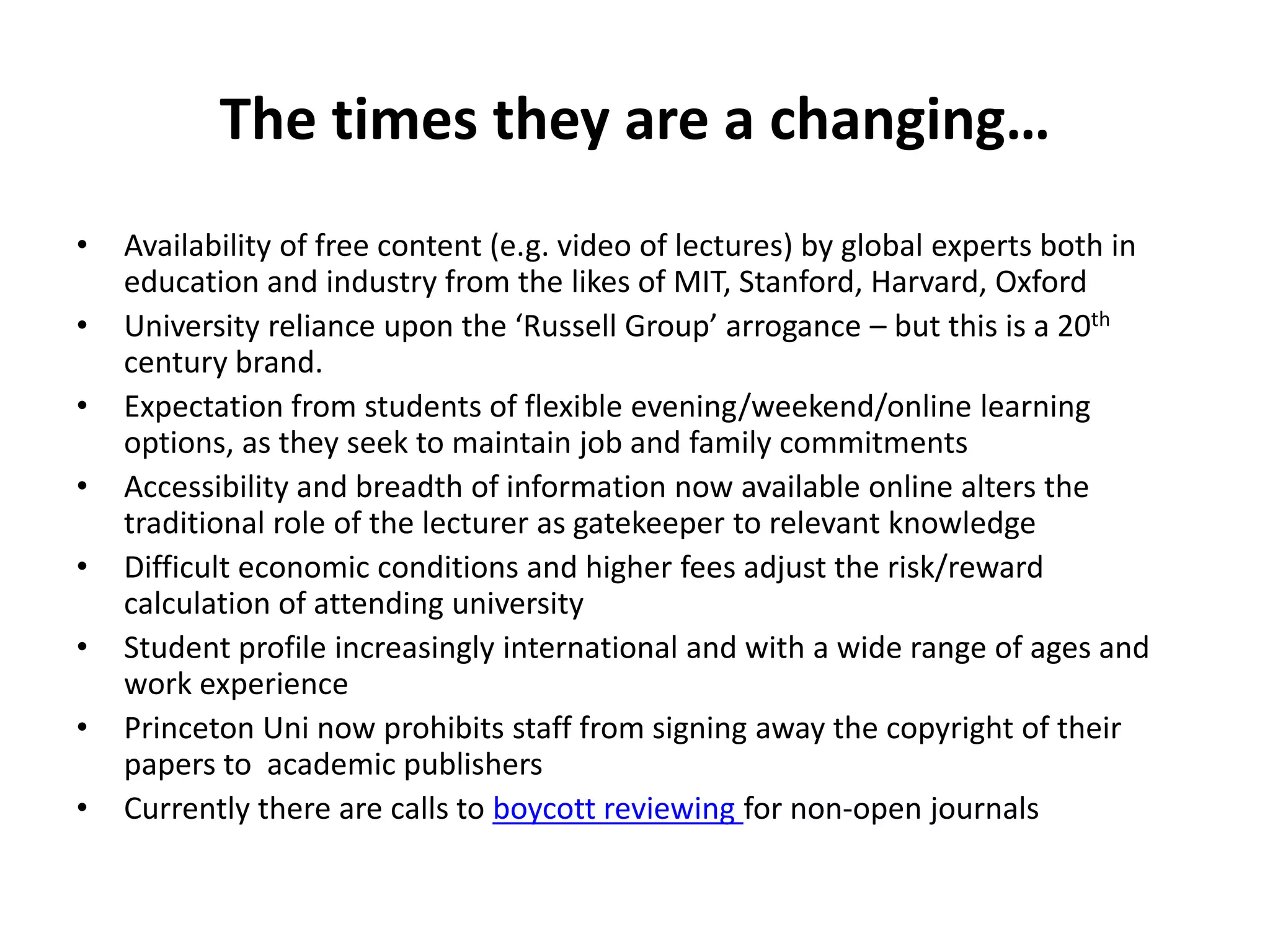 The times they are a changing…
•   Availability of free content (e.g. video of lectures) by global experts both in
    education and industry from the likes of MIT, Stanford, Harvard, Oxford
•   University reliance upon the ‘Russell Group’ arrogance – but this is a 20th
    century brand.
•   Expectation from students of flexible evening/weekend/online learning
    options, as they seek to maintain job and family commitments
•   Accessibility and breadth of information now available online alters the
    traditional role of the lecturer as gatekeeper to relevant knowledge
•   Difficult economic conditions and higher fees adjust the risk/reward
    calculation of attending university
•   Student profile increasingly international and with a wide range of ages and
    work experience
•   Princeton Uni now prohibits staff from signing away the copyright of their
    papers to academic publishers
•   Currently there are calls to boycott reviewing for non-open journals
 