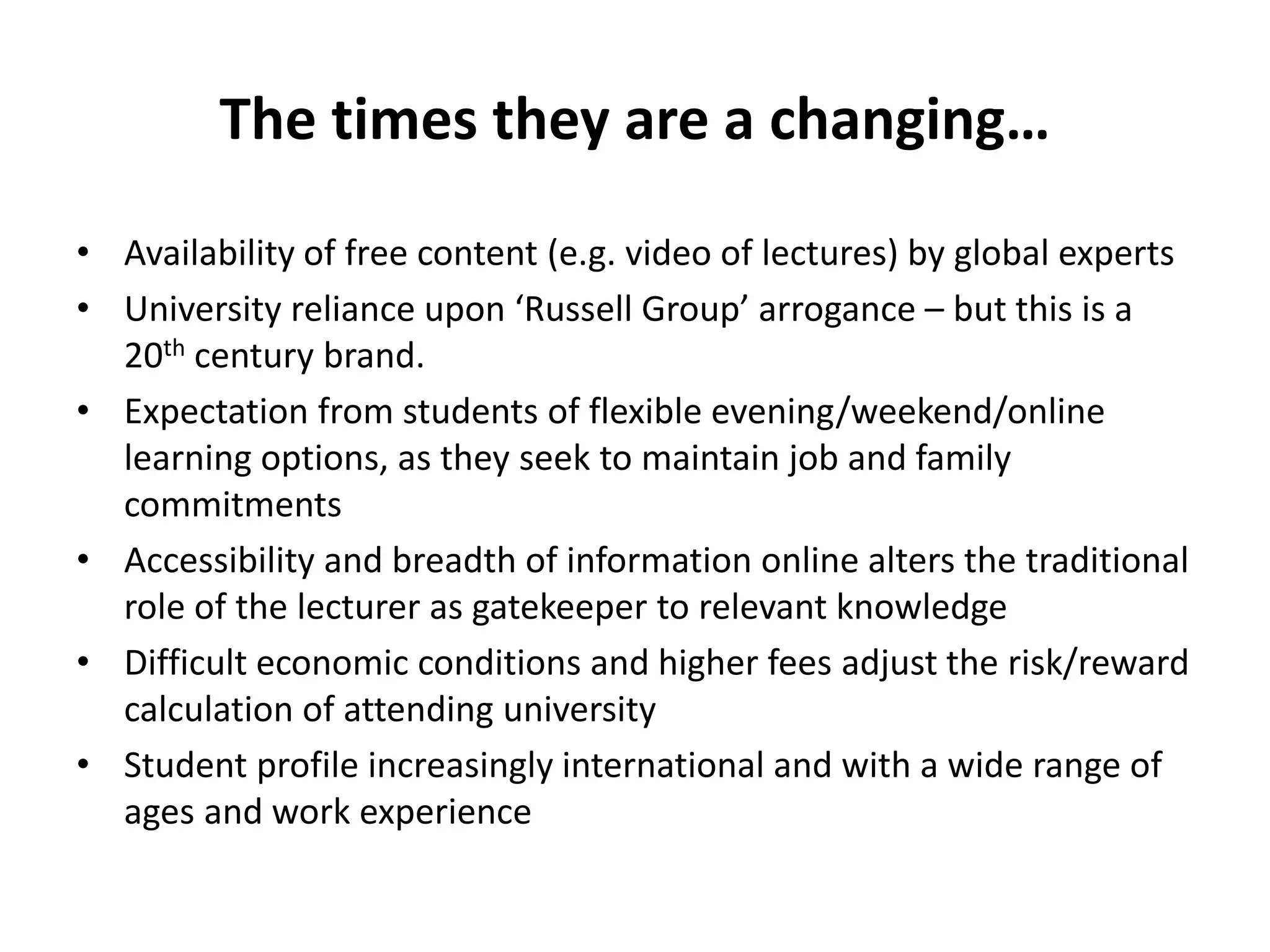The times they are a changing… 
• Availability of free content (e.g. video of lectures) by global experts 
• University reliance upon ‘Russell Group’ arrogance – but this is a 
20th century brand. 
• Expectation from students of flexible evening/weekend/online 
learning options, as they seek to maintain job and family 
commitments 
• Accessibility and breadth of information online alters the traditional 
role of the lecturer as gatekeeper to relevant knowledge 
• Difficult economic conditions and higher fees adjust the risk/reward 
calculation of attending university 
• Student profile increasingly international and with a wide range of 
ages and work experience 
 