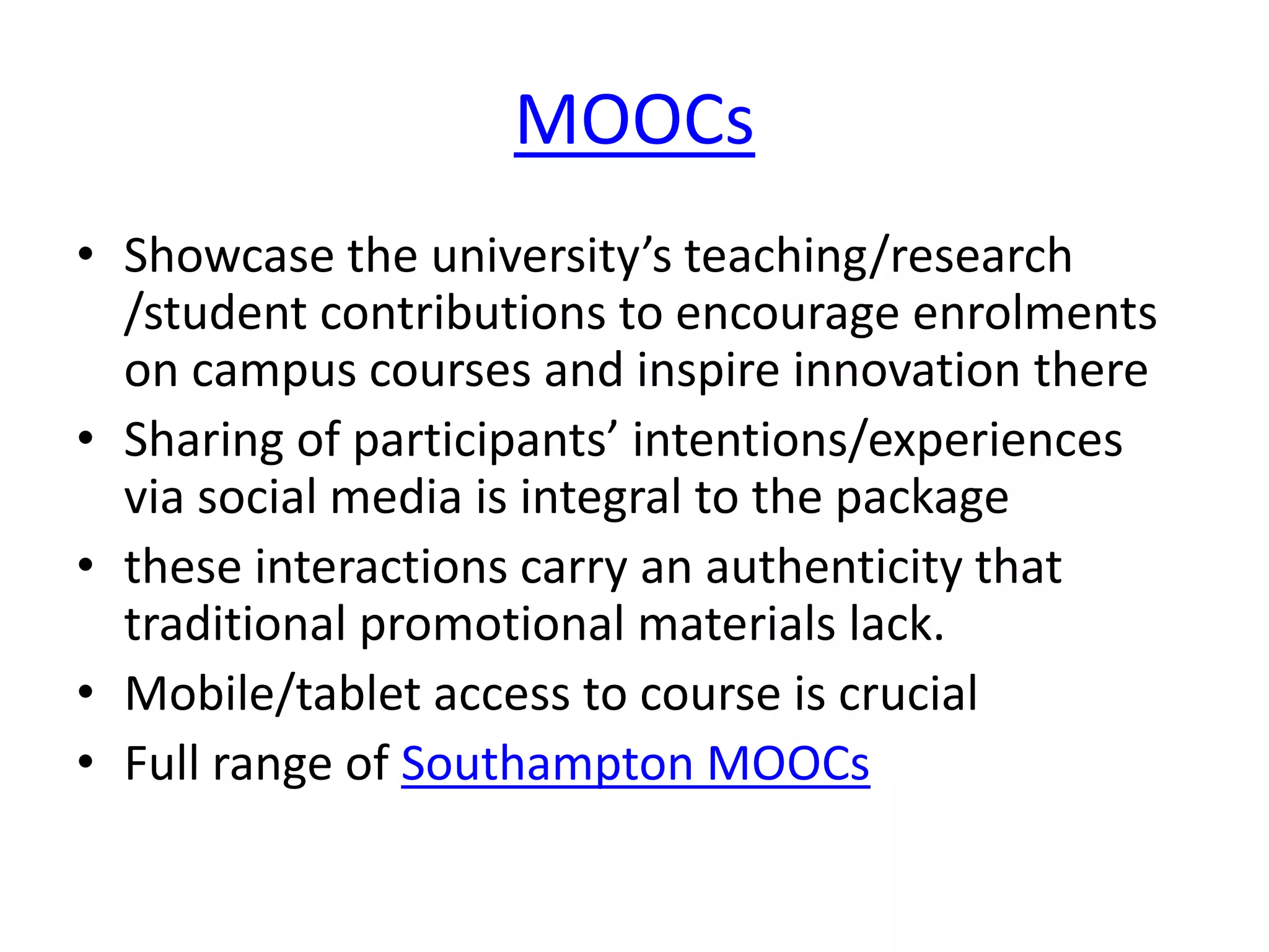 MOOCs 
• Showcase the university’s teaching/research 
/student contributions to encourage enrolments 
on campus courses and inspire innovation there 
• Sharing of participants’ intentions/experiences 
via social media is integral to the package 
• these interactions carry an authenticity that 
traditional promotional materials lack. 
• Mobile/tablet access to course is crucial 
• Full range of Southampton MOOCs 
 