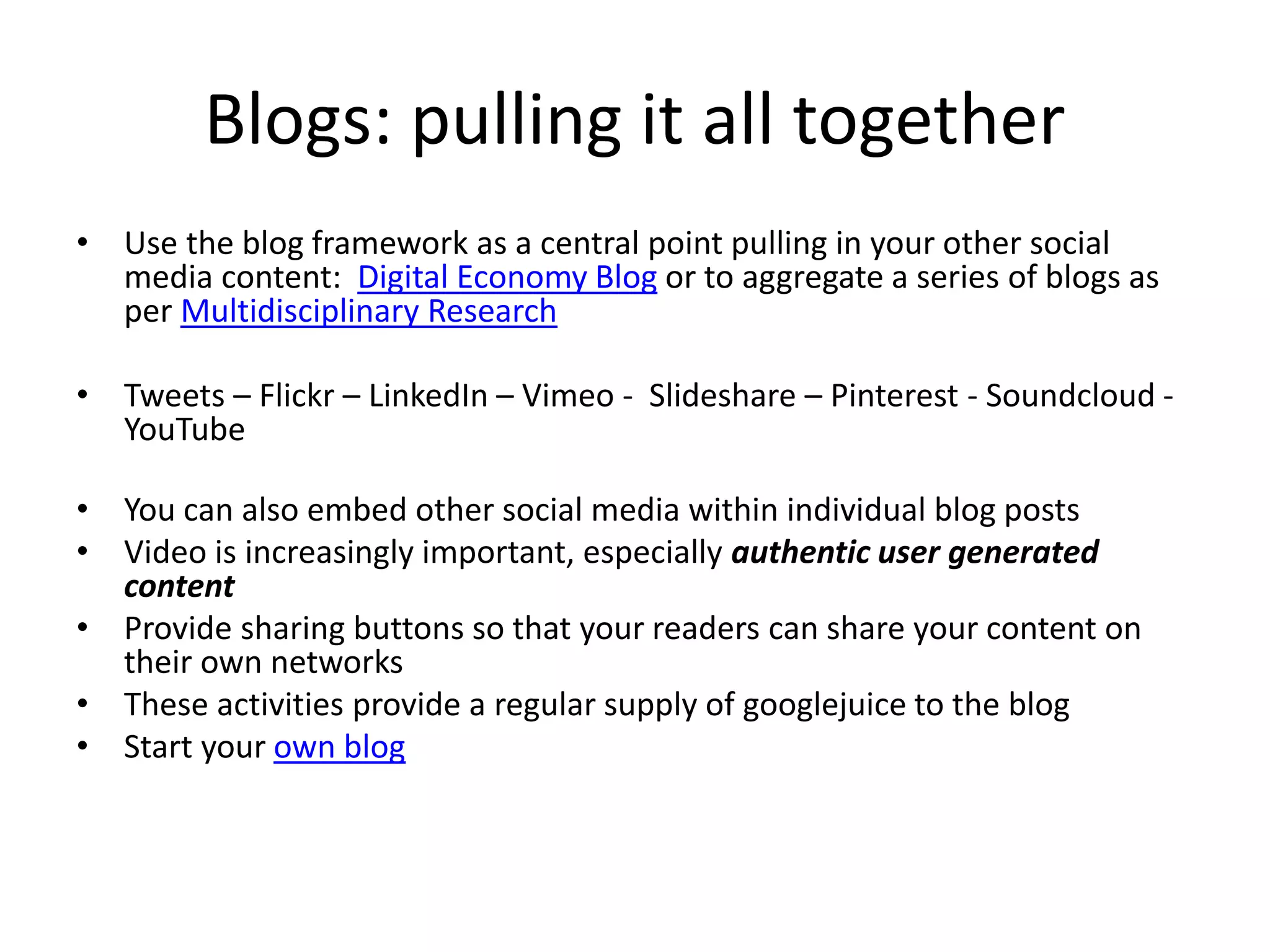 Blogs: pulling it all together 
• Use the blog framework as a central point pulling in your other social 
media content: Digital Economy Blog or to aggregate a series of blogs as 
per Multidisciplinary Research 
• Tweets – Flickr – LinkedIn – Vimeo - Slideshare – Pinterest - Soundcloud - 
YouTube 
• You can also embed other social media within individual blog posts 
• Video is increasingly important, especially authentic user generated 
content 
• Provide sharing buttons so that your readers can share your content on 
their own networks 
• These activities provide a regular supply of googlejuice to the blog 
• Start your own blog 
 