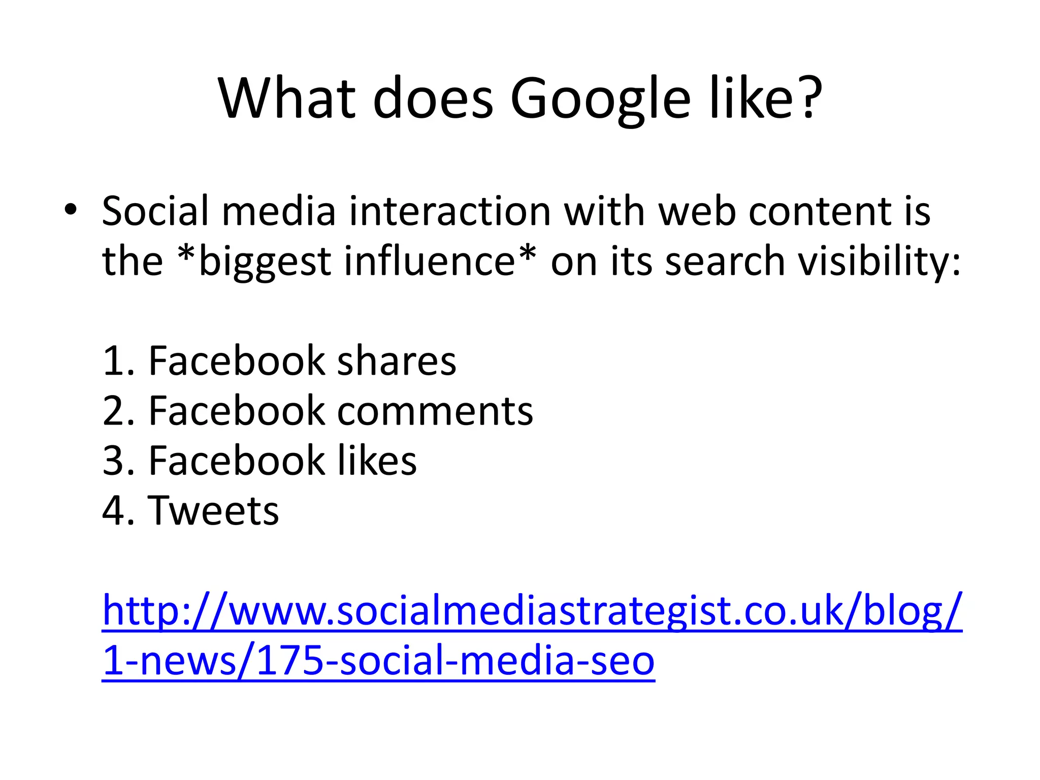 What does Google like? 
• Social media interaction with web content is 
the *biggest influence* on its search visibility: 
1. Facebook shares 
2. Facebook comments 
3. Facebook likes 
4. Tweets 
http://www.socialmediastrategist.co.uk/blog/ 
1-news/175-social-media-seo 
 