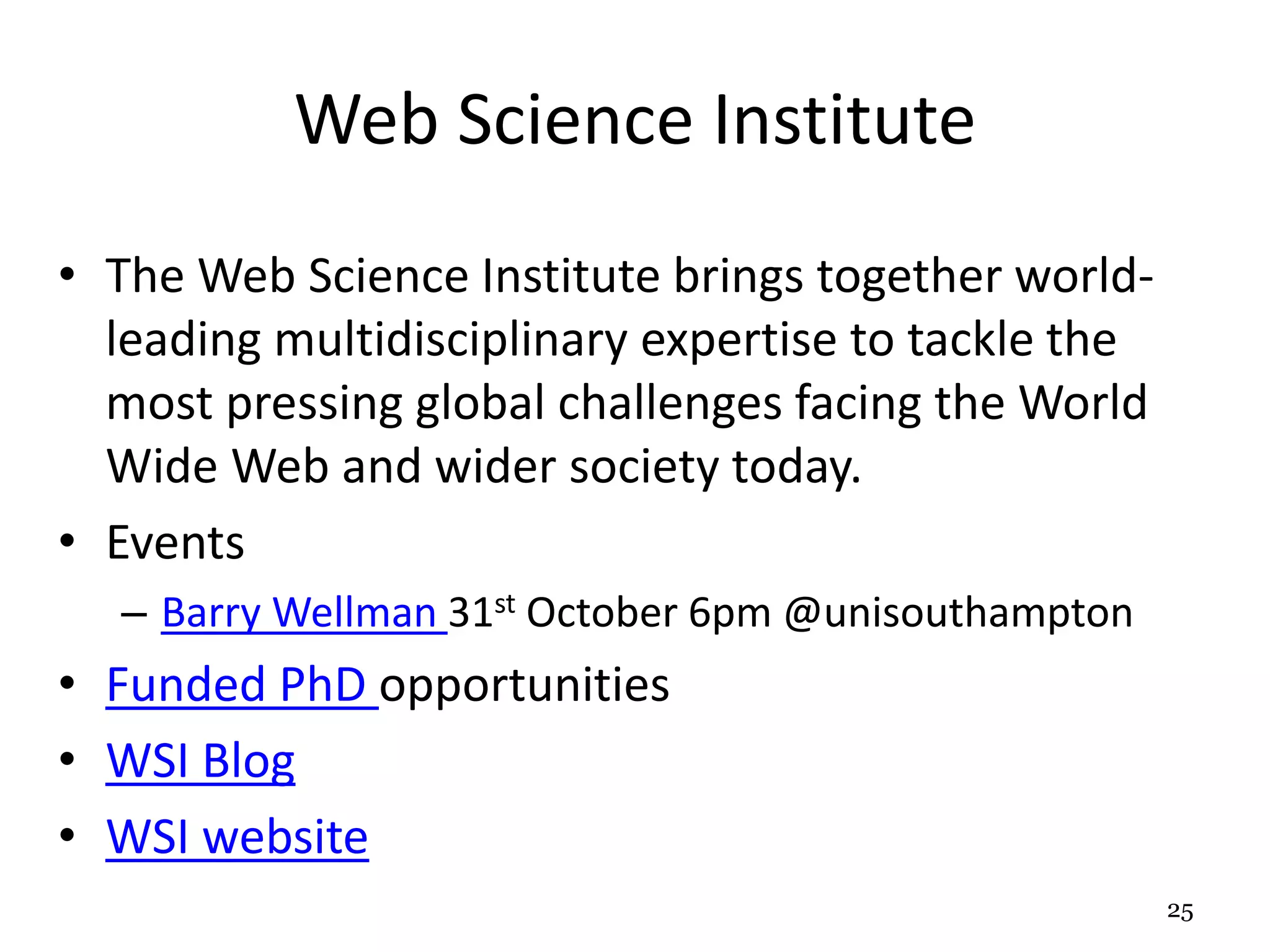 Web Science Institute 
• The Web Science Institute brings together world-leading 
multidisciplinary expertise to tackle the 
most pressing global challenges facing the World 
Wide Web and wider society today. 
• Events 
– Barry Wellman 31st October 6pm @unisouthampton 
• Funded PhD opportunities 
• WSI Blog 
• WSI website 
25 
 
