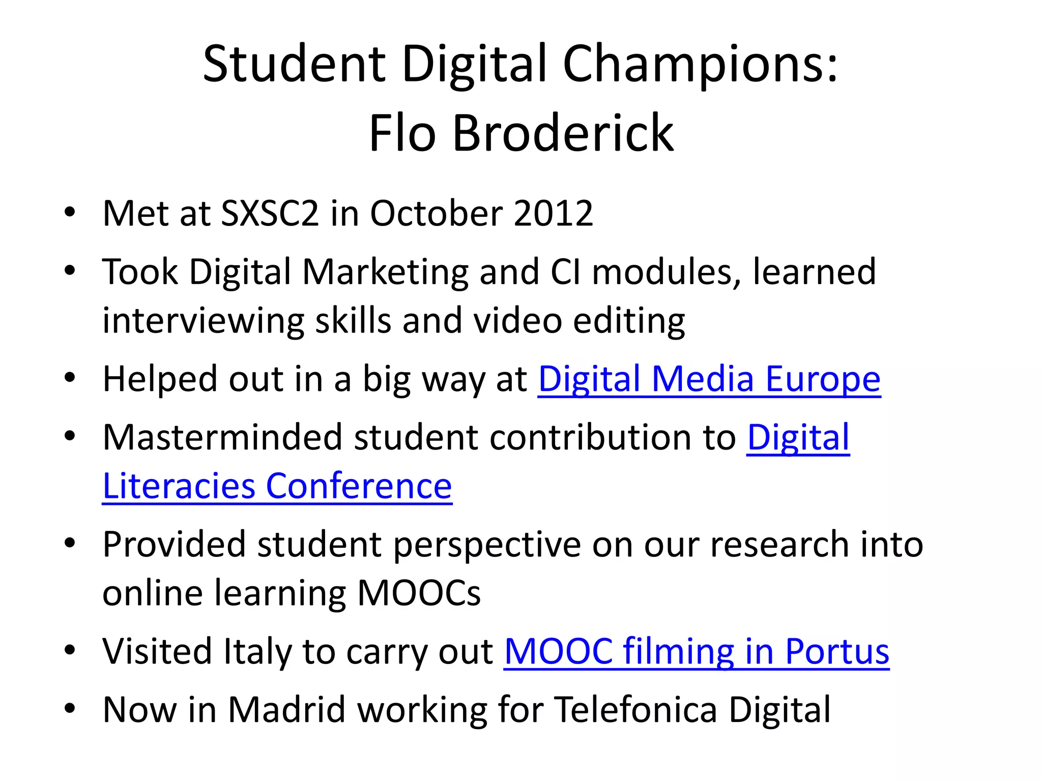 Student Digital Champions: 
Flo Broderick 
• Met at SXSC2 in October 2012 
• Took Digital Marketing and CI modules, learned 
interviewing skills and video editing 
• Helped out in a big way at Digital Media Europe 
• Masterminded student contribution to Digital 
Literacies Conference 
• Provided student perspective on our research into 
online learning MOOCs 
• Visited Italy to carry out MOOC filming in Portus 
• Now in Madrid working for Telefonica Digital 
 