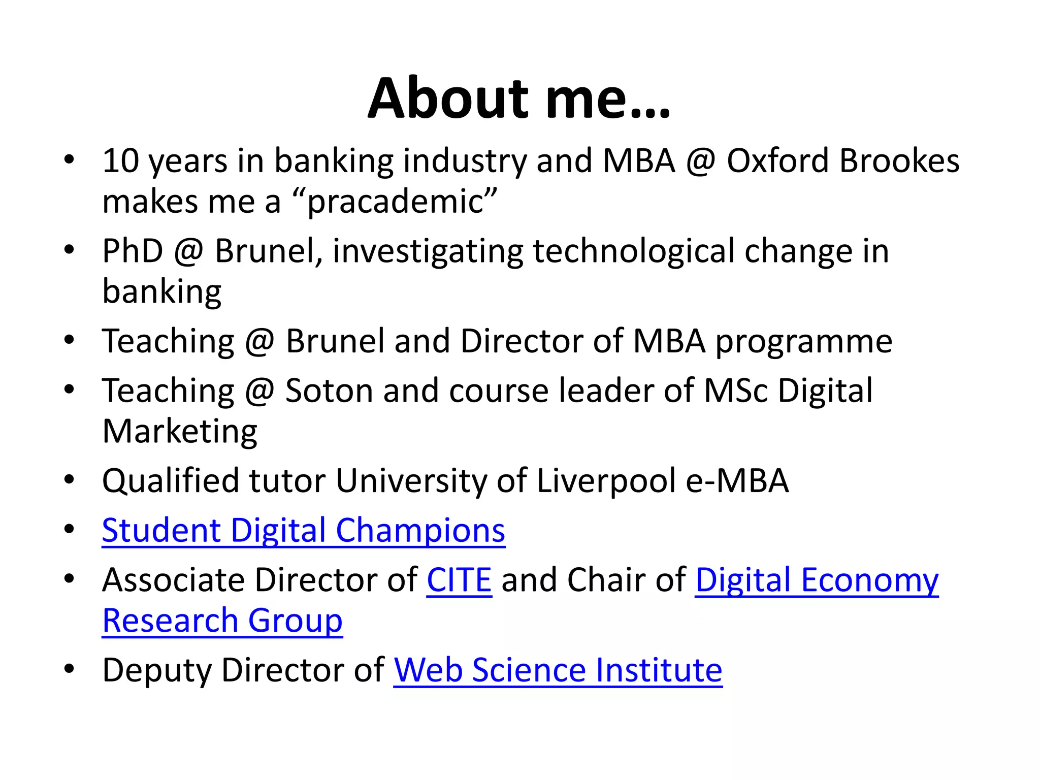 About me… 
• 10 years in banking industry and MBA @ Oxford Brookes 
makes me a “pracademic” 
• PhD @ Brunel, investigating technological change in 
banking 
• Teaching @ Brunel and Director of MBA programme 
• Teaching @ Soton and course leader of MSc Digital 
Marketing 
• Qualified tutor University of Liverpool e-MBA 
• Student Digital Champions 
• Associate Director of CITE and Chair of Digital Economy 
Research Group 
• Deputy Director of Web Science Institute 
 