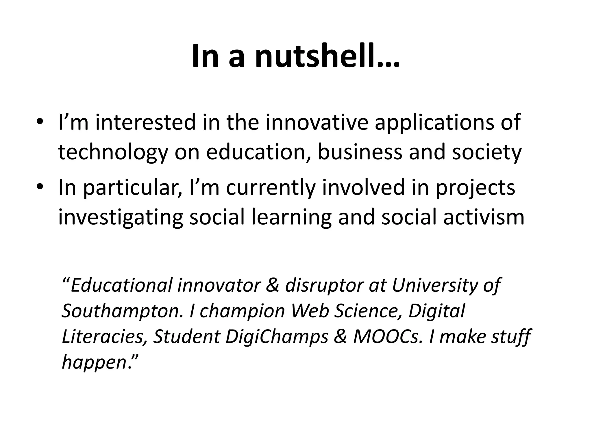 In a nutshell… 
• I’m interested in the innovative applications of 
technology on education, business and society 
• In particular, I’m currently involved in projects 
investigating social learning and social activism 
“Educational innovator & disruptor at University of 
Southampton. I champion Web Science, Digital 
Literacies, Student DigiChamps & MOOCs. I make stuff 
happen.” 
 