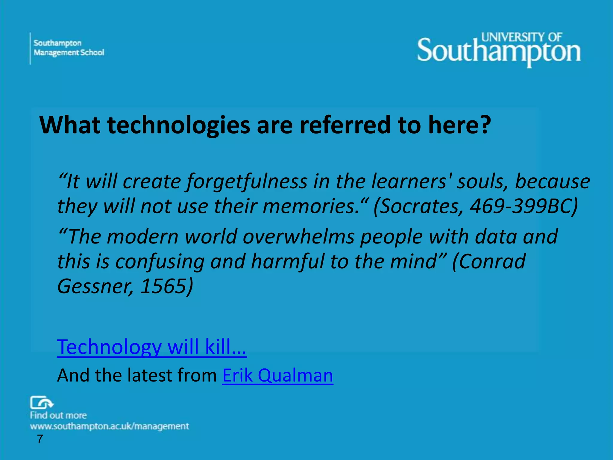 What technologies are referred to here? 
“It will create forgetfulness in the learners' souls, because 
they will not use their memories.“ (Socrates, 469-399BC) 
“The modern world overwhelms people with data and 
this is confusing and harmful to the mind” (Conrad 
Gessner, 1565) 
Technology will kill… 
And the latest from Erik Qualman 
7 
 