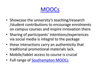 MOOCs 
• Showcase the university’s teaching/research 
/student contributions to encourage enrolments 
on campus courses and inspire innovation there 
• Sharing of participants’ intentions/experiences 
via social media is integral to the package 
• these interactions carry an authenticity that 
traditional promotional materials lack. 
• Mobile/tablet access to course is crucial 
• Full range of Southampton MOOCs 
 