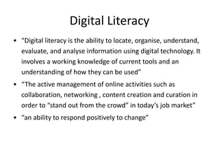 Digital Literacy 
• “Digital literacy is the ability to locate, organise, understand, 
evaluate, and analyse information using digital technology. It 
involves a working knowledge of current tools and an 
understanding of how they can be used” 
• “The active management of online activities such as 
collaboration, networking , content creation and curation in 
order to “stand out from the crowd” in today’s job market” 
• “an ability to respond positively to change” 
 