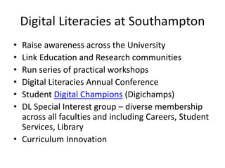 Digital Literacies at Southampton 
• Raise awareness across the University 
• Link Education and Research communities 
• Run series of practical workshops 
• Digital Literacies Annual Conference 
• Student Digital Champions (Digichamps) 
• DL Special Interest group – diverse membership 
across all faculties and including Careers, Student 
Services, Library 
• Curriculum Innovation 
 