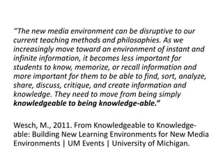 “The new media environment can be disruptive to our 
current teaching methods and philosophies. As we 
increasingly move toward an environment of instant and 
infinite information, it becomes less important for 
students to know, memorize, or recall information and 
more important for them to be able to find, sort, analyze, 
share, discuss, critique, and create information and 
knowledge. They need to move from being simply 
knowledgeable to being knowledge-able.” 
Wesch, M., 2011. From Knowledgeable to Knowledge-able: 
Building New Learning Environments for New Media 
Environments | UM Events | University of Michigan. 
 