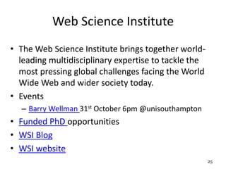 Web Science Institute 
• The Web Science Institute brings together world-leading 
multidisciplinary expertise to tackle the 
most pressing global challenges facing the World 
Wide Web and wider society today. 
• Events 
– Barry Wellman 31st October 6pm @unisouthampton 
• Funded PhD opportunities 
• WSI Blog 
• WSI website 
25 
 