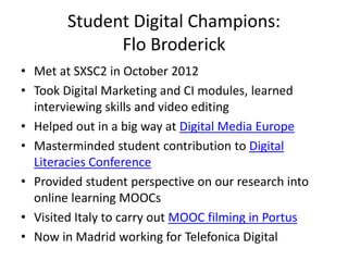 Student Digital Champions: 
Flo Broderick 
• Met at SXSC2 in October 2012 
• Took Digital Marketing and CI modules, learned 
interviewing skills and video editing 
• Helped out in a big way at Digital Media Europe 
• Masterminded student contribution to Digital 
Literacies Conference 
• Provided student perspective on our research into 
online learning MOOCs 
• Visited Italy to carry out MOOC filming in Portus 
• Now in Madrid working for Telefonica Digital 
 