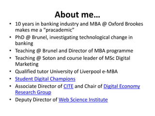 About me… 
• 10 years in banking industry and MBA @ Oxford Brookes 
makes me a “pracademic” 
• PhD @ Brunel, investigating technological change in 
banking 
• Teaching @ Brunel and Director of MBA programme 
• Teaching @ Soton and course leader of MSc Digital 
Marketing 
• Qualified tutor University of Liverpool e-MBA 
• Student Digital Champions 
• Associate Director of CITE and Chair of Digital Economy 
Research Group 
• Deputy Director of Web Science Institute 
 
