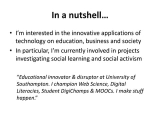 In a nutshell… 
• I’m interested in the innovative applications of 
technology on education, business and society 
• In particular, I’m currently involved in projects 
investigating social learning and social activism 
“Educational innovator & disruptor at University of 
Southampton. I champion Web Science, Digital 
Literacies, Student DigiChamps & MOOCs. I make stuff 
happen.” 
 