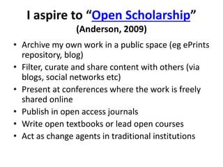 I aspire to “Open Scholarship” 
(Anderson, 2009) 
• Archive my own work in a public space (eg ePrints 
repository, blog) 
• Filter, curate and share content with others (via 
blogs, social networks etc) 
• Present at conferences where the work is freely 
shared online 
• Publish in open access journals 
• Write open textbooks or lead open courses 
• Act as change agents in traditional institutions 
 