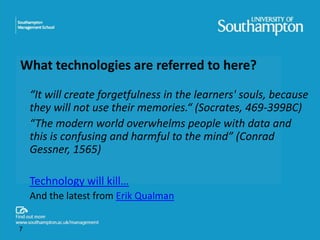 What technologies are referred to here? 
“It will create forgetfulness in the learners' souls, because 
they will not use their memories.“ (Socrates, 469-399BC) 
“The modern world overwhelms people with data and 
this is confusing and harmful to the mind” (Conrad 
Gessner, 1565) 
Technology will kill… 
And the latest from Erik Qualman 
7 
 