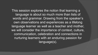 This session explores the notion that learning a
language is about so much more than lists of
words and grammar. Drawing from the speaker’s
own observations and experiences as a lifelong
language learner as well as a teacher and mother,
we will consider the importance of context, culture,
communication, celebration and connections in
nurturing learners with an enduring passion for
language(s).
 