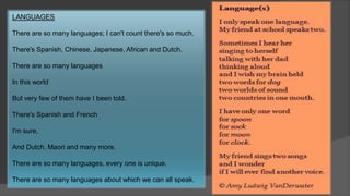 LANGUAGES
There are so many languages; I can't count there's so much.
There's Spanish, Chinese, Japanese, African and Dutch.
There are so many languages
In this world
But very few of them have I been told.
There's Spanish and French
I'm sure,
And Dutch, Maori and many more.
There are so many languages, every one is unique.
There are so many languages about which we can all speak.
 