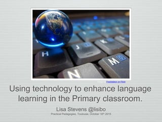 Using technology to enhance language
learning in the Primary classroom.
Lisa Stevens @lisibo
Practical Pedagogies, Toulouse, October 16th 2015
Image by Frankieleon on Flickr
 