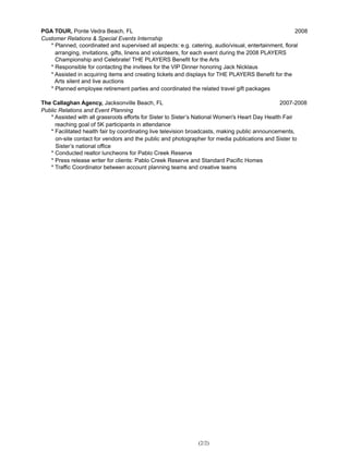 PGA TOUR, Ponte Vedra Beach, FL 2008
Customer Relations & Special Events Internship
* Planned, coordinated and supervised all aspects: e.g. catering, audio/visual, entertainment, floral
arranging, invitations, gifts, linens and volunteers, for each event during the 2008 PLAYERS
Championship and Celebrate! THE PLAYERS Benefit for the Arts
* Responsible for contacting the invitees for the VIP Dinner honoring Jack Nicklaus
* Assisted in acquiring items and creating tickets and displays for THE PLAYERS Benefit for the
Arts silent and live auctions
* Planned employee retirement parties and coordinated the related travel gift packages
The Callaghan Agency, Jacksonville Beach, FL 2007-2008
Public Relations and Event Planning
* Assisted with all grassroots efforts for Sister to Sister’s National Women's Heart Day Health Fair
reaching goal of 5K participants in attendance
* Facilitated health fair by coordinating live television broadcasts, making public announcements,
on-site contact for vendors and the public and photographer for media publications and Sister to
Sister’s national office
* Conducted realtor luncheons for Pablo Creek Reserve
* Press release writer for clients: Pablo Creek Reserve and Standard Pacific Homes
* Traffic Coordinator between account planning teams and creative teams
(2/2)
 