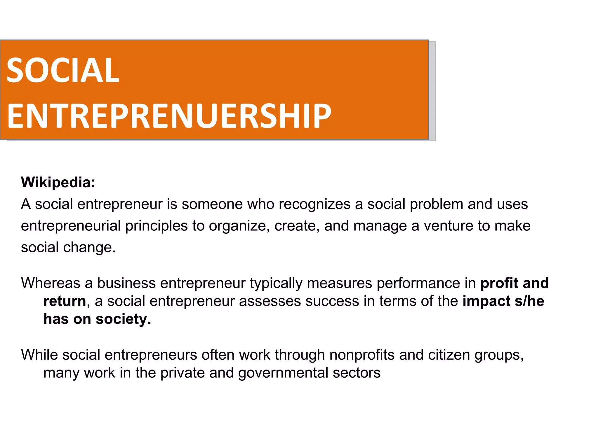 SOCIAL ENTREPRENUERSHIP Wikipedia:  A social entrepreneur is someone who recognizes a social problem and uses entrepreneurial principles to organize, create, and manage a venture to make social change. Whereas a business entrepreneur typically measures performance in  profit and return , a social entrepreneur assesses success in terms of the  impact s/he has on society. While social entrepreneurs often work through nonprofits and citizen groups, many work in the private and governmental sectors 