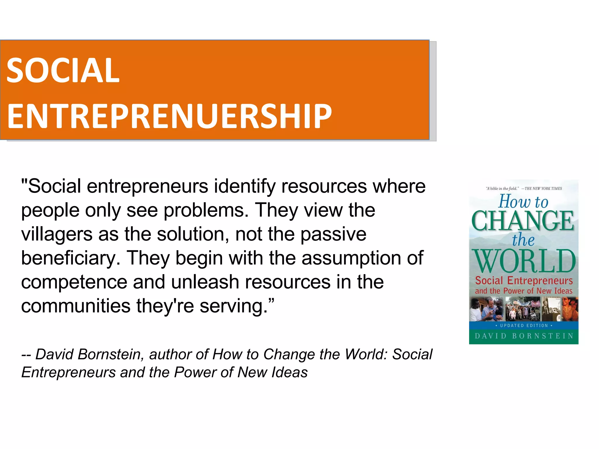 SOCIAL ENTREPRENUERSHIP &quot;Social entrepreneurs identify resources where people only see problems. They view the villagers as the solution, not the passive beneficiary. They begin with the assumption of competence and unleash resources in the communities they're serving.” -- David Bornstein, author of How to Change the World: Social Entrepreneurs and the Power of New Ideas 