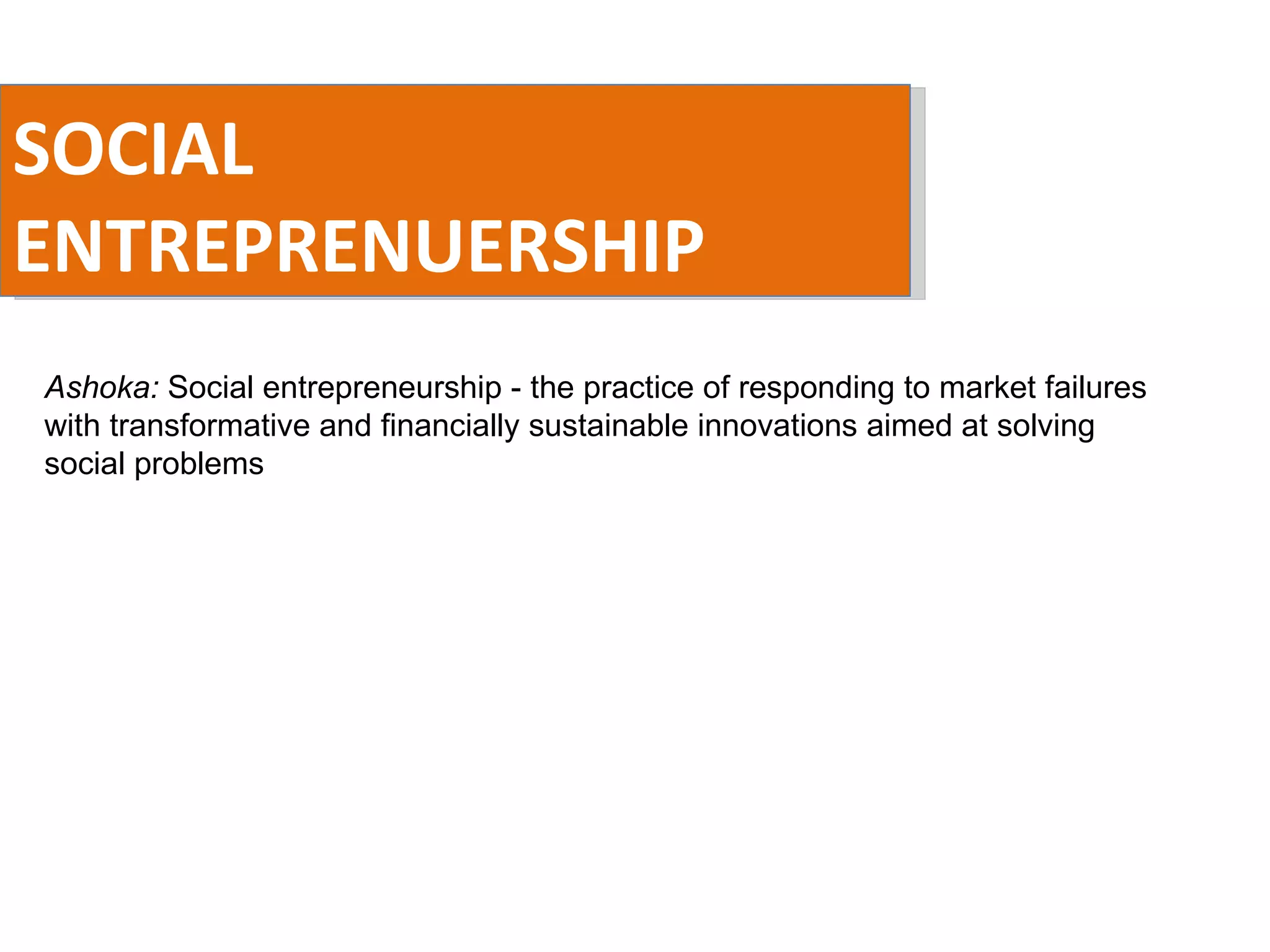 SOCIAL ENTREPRENUERSHIP Ashoka:  Social entrepreneurship - the practice of responding to market failures with transformative and financially sustainable innovations aimed at solving social problems 