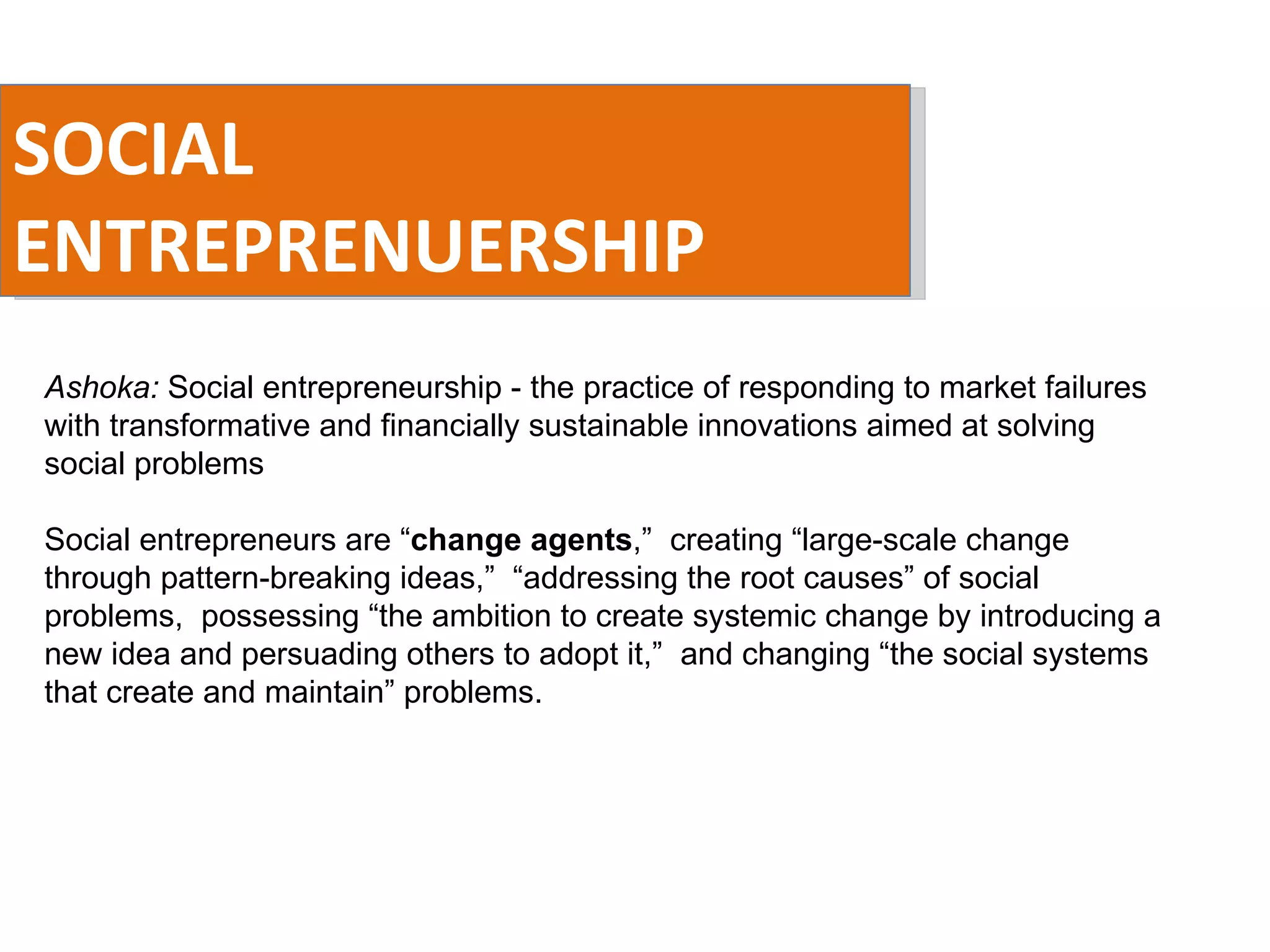SOCIAL ENTREPRENUERSHIP Ashoka:  Social entrepreneurship - the practice of responding to market failures with transformative and financially sustainable innovations aimed at solving social problems Social entrepreneurs are “ change agents ,”  creating “large-scale change through pattern-breaking ideas,”  “addressing the root causes” of social problems,  possessing “the ambition to create systemic change by introducing a new idea and persuading others to adopt it,”  and changing “the social systems that create and maintain” problems. 