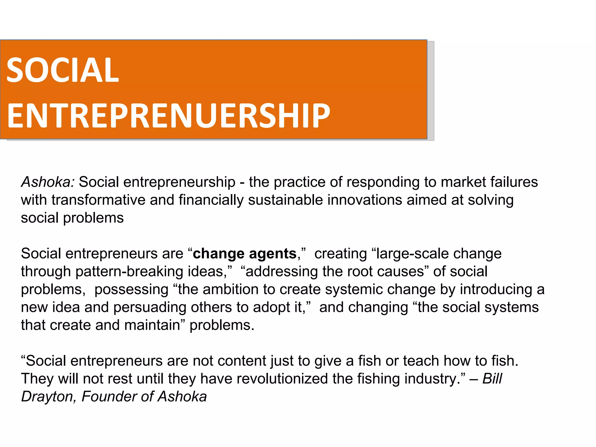 SOCIAL ENTREPRENUERSHIP Ashoka:  Social entrepreneurship - the practice of responding to market failures with transformative and financially sustainable innovations aimed at solving social problems Social entrepreneurs are “ change agents ,”  creating “large-scale change through pattern-breaking ideas,”  “addressing the root causes” of social problems,  possessing “the ambition to create systemic change by introducing a new idea and persuading others to adopt it,”  and changing “the social systems that create and maintain” problems. “ Social entrepreneurs are not content just to give a fish or teach how to fish. They will not rest until they have revolutionized the fishing industry.”  – Bill Drayton, Founder of Ashoka   
