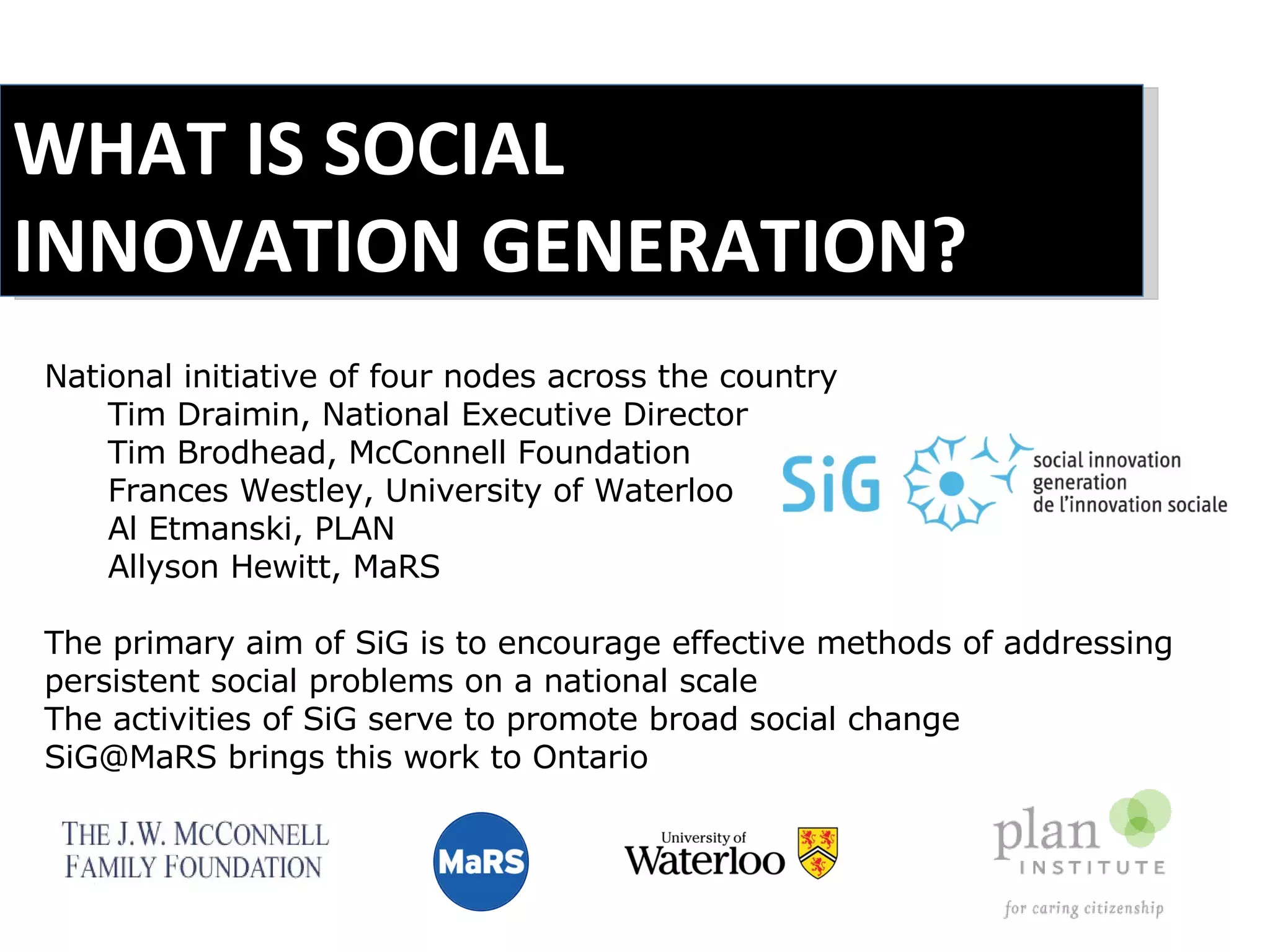 WHAT IS SOCIAL INNOVATION GENERATION? National initiative of four nodes across the country Tim Draimin, National Executive Director Tim Brodhead, McConnell Foundation Frances Westley, University of Waterloo Al Etmanski, PLAN Allyson Hewitt, MaRS The primary aim of SiG is to encourage effective methods of addressing persistent social problems on a national scale  The activities of SiG serve to promote broad social change  SiG@MaRS brings this work to Ontario 