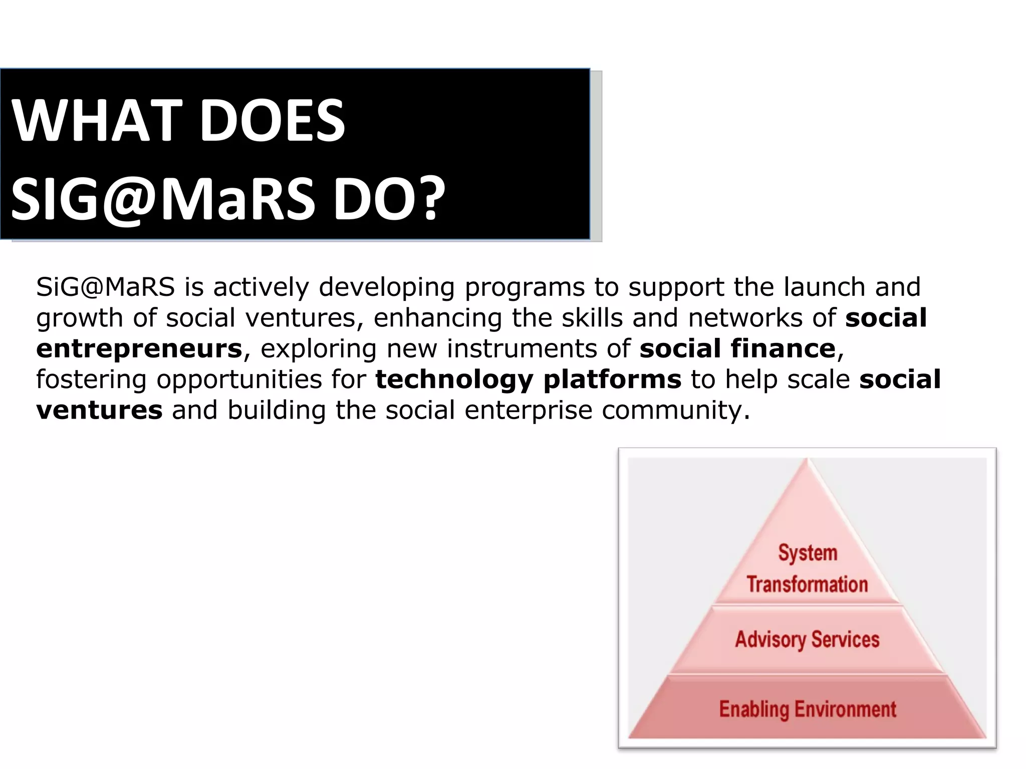 WHAT DOES  SIG@MaRS DO? SiG@MaRS is actively developing programs to support the launch and growth of social ventures, enhancing the skills and networks of  social entrepreneurs , exploring new instruments of  social finance , fostering opportunities for  technology platforms  to help scale  social ventures  and building the social enterprise community. 