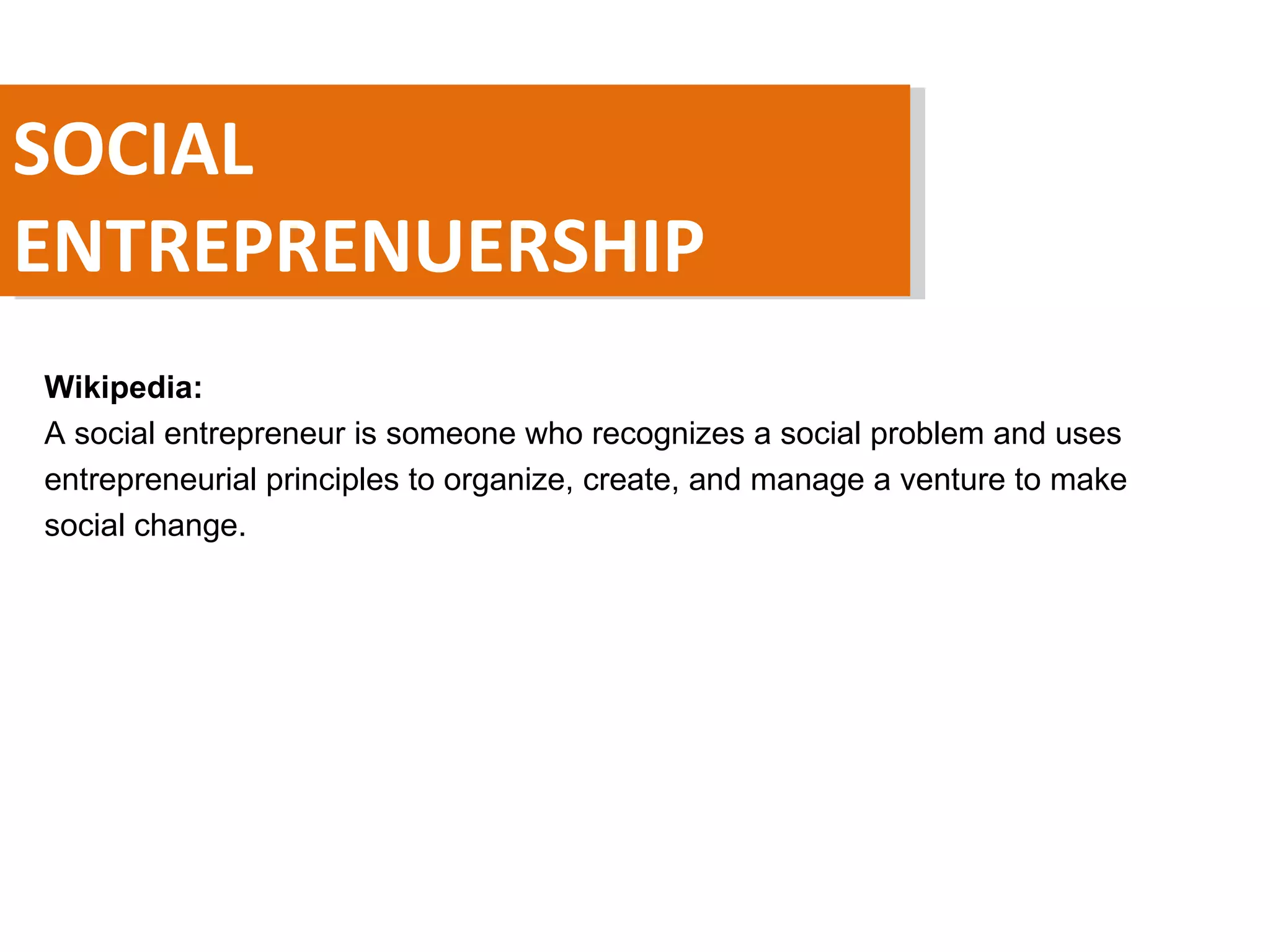 SOCIAL ENTREPRENUERSHIP Wikipedia:  A social entrepreneur is someone who recognizes a social problem and uses entrepreneurial principles to organize, create, and manage a venture to make social change. 
