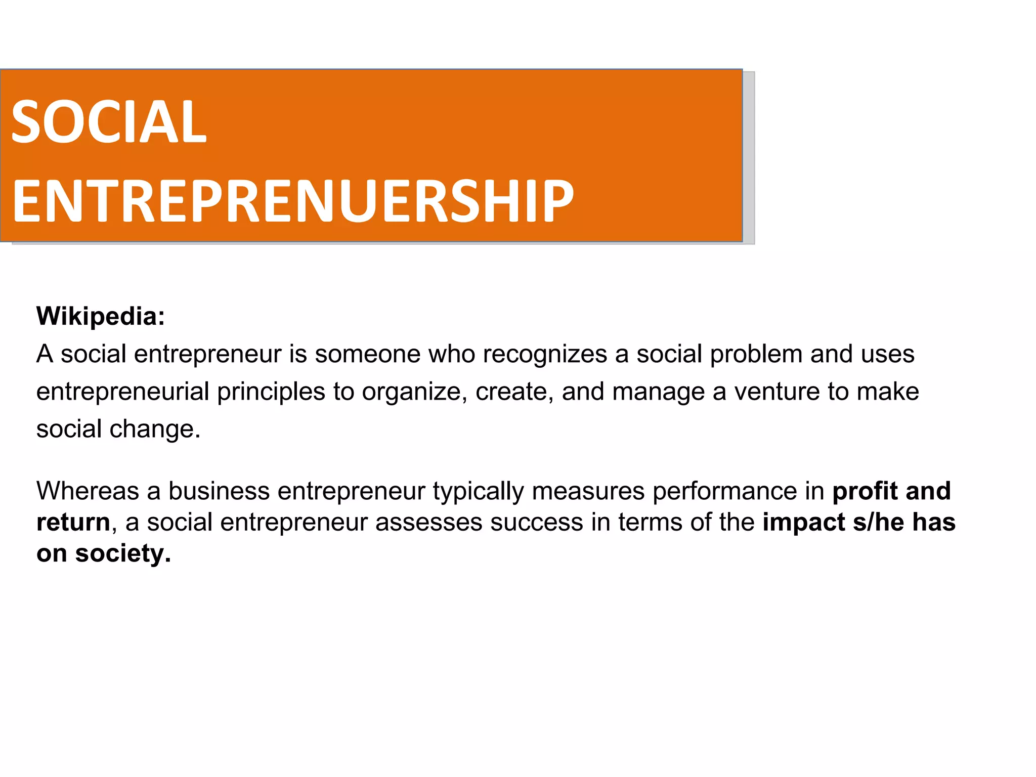 SOCIAL ENTREPRENUERSHIP Wikipedia:  A social entrepreneur is someone who recognizes a social problem and uses entrepreneurial principles to organize, create, and manage a venture to make social change. Whereas a business entrepreneur typically measures performance in  profit and return , a social entrepreneur assesses success in terms of the  impact s/he has on society. 
