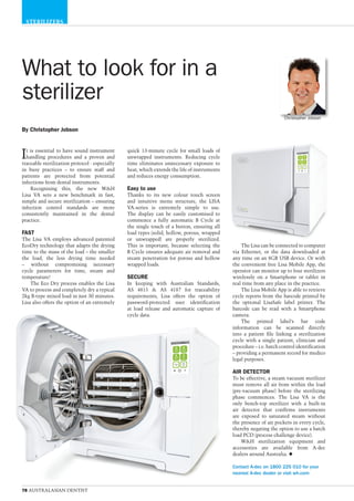 78 AUSTRALASIAN DENTIST
STERILIZERS
What to look for in a
sterilizer
The Lisa can be connected to computer
via Ethernet, or the data downloaded at
any time on an 8GB USB device. Or with
the convenient free Lisa Mobile App, the
operator can monitor up to four sterilizers
wirelessly on a Smartphone or tablet in
real time from any place in the practice.
The Lisa Mobile App is able to retrieve
cycle reports from the barcode printed by
the optional LisaSafe label printer. The
barcode can be read with a Smartphone
camera.
The printed label’s bar code
information can be scanned directly
into a patient file linking a sterilization
cycle with a single patient, clinician and
procedure – i.e. batch control identification
– providing a permanent record for medico
legal purposes.
AIR DETECTOR
To be effective, a steam vacuum sterilizer
must remove all air from within the load
(pre-vacuum phase) before the sterilizing
phase commences. The Lisa VA is the
only bench-top sterilizer with a built-in
air detector that confirms instruments
are exposed to saturated steam without
the presence of air pockets in every cycle,
thereby negating the option to use a batch
load PCD (process challenge device).
W&H sterilization equipment and
accessories are available from A-dec
dealers around Australia. u
Contact A-dec on 1800 225 010 for your
nearest A-dec dealer or visit wh.com
By Christopher Jobson
Christopher Jobson
quick 13-minute cycle for small loads of
unwrapped instruments. Reducing cycle
time eliminates unnecessary exposure to
heat, which extends the life of instruments
and reduces energy consumption.
Easy to use
Thanks to its new colour touch screen
and intuitive menu structure, the LISA
VA-series is extremely simple to use.
The display can be easily customised to
commence a fully automatic B Cycle at
the single touch of a button, ensuring all
load types (solid, hollow, porous, wrapped
or unwrapped) are properly sterilized.
This is important, because selecting the
B Cycle ensures adequate air removal and
steam penetration for porous and hollow
wrapped loads.
SECURE
In keeping with Australian Standards,
AS 4815 & AS 4187 for traceability
requirements, Lisa offers the option of
password-protected user identification
at load release and automatic capture of
cycle data.
It is essential to have sound instrument
handling procedures and a proven and
traceable sterilization protocol - especially
in busy practices – to ensure staff and
patients are protected from potential
infections from dental instruments.
Recognising this, the new W&H
Lisa VA sets a new benchmark in fast,
simple and secure sterilization – ensuring
infection control standards are more
consistently maintained in the dental
practice.
FAST
The Lisa VA employs advanced patented
EcoDry technology that adapts the drying
time to the mass of the load – the smaller
the load, the less drying time needed
– without compromising necessary
cycle parameters for time, steam and
temperature!
The Eco Dry process enables the Lisa
VA to process and completely dry a typical
2kg B-type mixed load in just 30 minutes.
Lisa also offers the option of an extremely
 